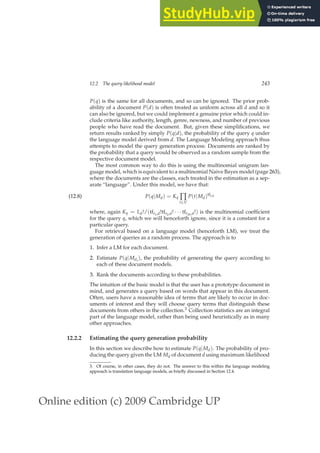 Online edition (c) 2009 Cambridge UP
12.2 The query likelihood model 243
P(q) is the same for all documents, and so can be ignored. The prior prob-
ability of a document P(d) is often treated as uniform across all d and so it
can also be ignored, but we could implement a genuine prior which could in-
clude criteria like authority, length, genre, newness, and number of previous
people who have read the document. But, given these simpliﬁcations, we
return results ranked by simply P(q|d), the probability of the query q under
the language model derived from d. The Language Modeling approach thus
attempts to model the query generation process: Documents are ranked by
the probability that a query would be observed as a random sample from the
respective document model.
The most common way to do this is using the multinomial unigram lan-
guage model, which is equivalent to a multinomial Naive Bayes model (page 263),
where the documents are the classes, each treated in the estimation as a sep-
arate “language”. Under this model, we have that:
P(q|Md) = Kq ∏
t∈V
P(t|Md)tft,d
(12.8)
where, again Kq = Ld!/(tft1,d!tft2,d! · · · tftM,d!) is the multinomial coefﬁcient
for the query q, which we will henceforth ignore, since it is a constant for a
particular query.
For retrieval based on a language model (henceforth LM), we treat the
generation of queries as a random process. The approach is to
1. Infer a LM for each document.
2. Estimate P(q|Mdi
), the probability of generating the query according to
each of these document models.
3. Rank the documents according to these probabilities.
The intuition of the basic model is that the user has a prototype document in
mind, and generates a query based on words that appear in this document.
Often, users have a reasonable idea of terms that are likely to occur in doc-
uments of interest and they will choose query terms that distinguish these
documents from others in the collection.3 Collection statistics are an integral
part of the language model, rather than being used heuristically as in many
other approaches.
12.2.2 Estimating the query generation probability
In this section we describe how to estimate P(q|Md). The probability of pro-
ducing the query given the LM Md of document d using maximum likelihood
3. Of course, in other cases, they do not. The answer to this within the language modeling
approach is translation language models, as brieﬂy discussed in Section 12.4.
 