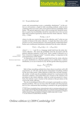 Online edition (c) 2009 Cambridge UP
12.2 The query likelihood model 245
counts and renormalizing to give a probability distribution.4 In this sec-
tion we will mention a couple of other smoothing methods, which involve
combining observed counts with a more general reference probability distri-
bution. The general approach is that a non-occurring term should be possi-
ble in a query, but its probability should be somewhat close to but no more
likely than would be expected by chance from the whole collection. That is,
if tft,d = 0 then
P̂(t|Md) ≤ cft/T
where cft is the raw count of the term in the collection, and T is the raw size
(number of tokens) of the entire collection. A simple idea that works well in
practice is to use a mixture between a document-speciﬁc multinomial distri-
bution and a multinomial distribution estimated from the entire collection:
P̂(t|d) = λP̂mle(t|Md) + (1 − λ)P̂mle(t|Mc)
(12.10)
where 0  λ  1 and Mc is a language model built from the entire doc-
ument collection. This mixes the probability from the document with the
general collection frequency of the word. Such a model is referred to as a
linear interpolation language model.5 Correctly setting λ is important to the
LINEAR
INTERPOLATION good performance of this model.
An alternative is to use a language model built from the whole collection
as a prior distribution in a Bayesian updating process (rather than a uniform
BAYESIAN SMOOTHING
distribution, as we saw in Section 11.3.2). We then get the following equation:
P̂(t|d) =
tft,d + αP̂(t|Mc)
Ld + α
(12.11)
Both of these smoothing methods have been shown to perform well in IR
experiments; we will stick with the linear interpolation smoothing method
for the rest of this section. While different in detail, they are both conceptu-
ally similar: in both cases the probability estimate for a word present in the
document combines a discounted MLE and a fraction of the estimate of its
prevalence in the whole collection, while for words not present in a docu-
ment, the estimate is just a fraction of the estimate of the prevalence of the
word in the whole collection.
The role of smoothing in LMs for IR is not simply or principally to avoid es-
timation problems. This was not clear when the models were ﬁrst proposed,
but it is now understood that smoothing is essential to the good properties
4. In the context of probability theory, (re)normalization refers to summing numbers that cover
an event space and dividing them through by their sum, so that the result is a probability distri-
bution which sums to 1. This is distinct from both the concept of term normalization in Chapter 2
and the concept of length normalization in Chapter 6, which is done with a L2 norm.
5. It is also referred to as Jelinek-Mercer smoothing.
 