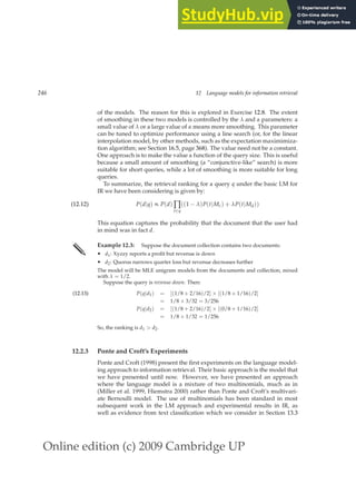 Online edition (c) 2009 Cambridge UP
246 12 Language models for information retrieval
of the models. The reason for this is explored in Exercise 12.8. The extent
of smoothing in these two models is controlled by the λ and α parameters: a
small value of λ or a large value of α means more smoothing. This parameter
can be tuned to optimize performance using a line search (or, for the linear
interpolation model, by other methods, such as the expectation maximimiza-
tion algorithm; see Section 16.5, page 368). The value need not be a constant.
One approach is to make the value a function of the query size. This is useful
because a small amount of smoothing (a “conjunctive-like” search) is more
suitable for short queries, while a lot of smoothing is more suitable for long
queries.
To summarize, the retrieval ranking for a query q under the basic LM for
IR we have been considering is given by:
P(d|q) ∝ P(d) ∏
t∈q
((1 − λ)P(t|Mc) + λP(t|Md))
(12.12)
This equation captures the probability that the document that the user had
in mind was in fact d.
✎ Example 12.3: Suppose the document collection contains two documents:
• d1: Xyzzy reports a proﬁt but revenue is down
• d2: Quorus narrows quarter loss but revenue decreases further
The model will be MLE unigram models from the documents and collection, mixed
with λ = 1/2.
Suppose the query is revenue down. Then:
P(q|d1) = [(1/8 + 2/16)/2] × [(1/8 + 1/16)/2]
(12.13)
= 1/8 × 3/32 = 3/256
P(q|d2) = [(1/8 + 2/16)/2] × [(0/8 + 1/16)/2]
= 1/8 × 1/32 = 1/256
So, the ranking is d1  d2.
12.2.3 Ponte and Croft’s Experiments
Ponte and Croft (1998) present the ﬁrst experiments on the language model-
ing approach to information retrieval. Their basic approach is the model that
we have presented until now. However, we have presented an approach
where the language model is a mixture of two multinomials, much as in
(Miller et al. 1999, Hiemstra 2000) rather than Ponte and Croft’s multivari-
ate Bernoulli model. The use of multinomials has been standard in most
subsequent work in the LM approach and experimental results in IR, as
well as evidence from text classiﬁcation which we consider in Section 13.3
 