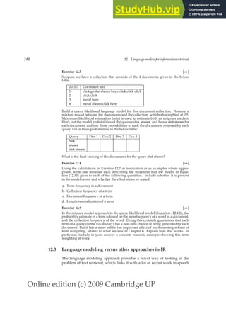 Online edition (c) 2009 Cambridge UP
248 12 Language models for information retrieval
Exercise 12.7 [⋆⋆]
Suppose we have a collection that consists of the 4 documents given in the below
table.
docID Document text
1 click go the shears boys click click click
2 click click
3 metal here
4 metal shears click here
Build a query likelihood language model for this document collection. Assume a
mixture model between the documents and the collection, with both weighted at 0.5.
Maximum likelihood estimation (mle) is used to estimate both as unigram models.
Work out the model probabilities of the queries click, shears, and hence click shears for
each document, and use those probabilities to rank the documents returned by each
query. Fill in these probabilities in the below table:
Query Doc 1 Doc 2 Doc 3 Doc 4
click
shears
click shears
What is the ﬁnal ranking of the documents for the query click shears?
Exercise 12.8 [⋆⋆]
Using the calculations in Exercise 12.7 as inspiration or as examples where appro-
priate, write one sentence each describing the treatment that the model in Equa-
tion (12.10) gives to each of the following quantities. Include whether it is present
in the model or not and whether the effect is raw or scaled.
a. Term frequency in a document
b. Collection frequency of a term
c. Document frequency of a term
d. Length normalization of a term
Exercise 12.9 [⋆⋆]
In the mixture model approach to the query likelihood model (Equation (12.12)), the
probability estimate of a term is based on the term frequency of a word in a document,
and the collection frequency of the word. Doing this certainly guarantees that each
term of a query (in the vocabulary) has a non-zero chance of being generated by each
document. But it has a more subtle but important effect of implementing a form of
term weighting, related to what we saw in Chapter 6. Explain how this works. In
particular, include in your answer a concrete numeric example showing this term
weighting at work.
12.3 Language modeling versus other approaches in IR
The language modeling approach provides a novel way of looking at the
problem of text retrieval, which links it with a lot of recent work in speech
 