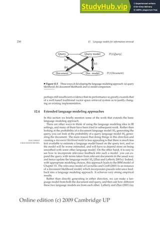 Online edition (c) 2009 Cambridge UP
250 12 Language models for information retrieval
Query Query model P(t|Query)
Document Doc. model P(t|Document)
(a)
(b)
(c)
◮ Figure 12.5 Three ways of developing the language modeling approach: (a) query
likelihood, (b) document likelihood, and (c) model comparison.
perhaps still insufﬁcient evidence that its performance so greatly exceeds that
of a well-tuned traditional vector space retrieval system as to justify chang-
ing an existing implementation.
12.4 Extended language modeling approaches
In this section we brieﬂy mention some of the work that extends the basic
language modeling approach.
There are other ways to think of using the language modeling idea in IR
settings, and many of them have been tried in subsequent work. Rather than
looking at the probability of a document language model Md generating the
query, you can look at the probability of a query language model Mq gener-
ating the document. The main reason that doing things in this direction and
creating a document likelihood model is less appealing is that there is much less
DOCUMENT
LIKELIHOOD MODEL text available to estimate a language model based on the query text, and so
the model will be worse estimated, and will have to depend more on being
smoothed with some other language model. On the other hand, it is easy to
see how to incorporate relevance feedback into such a model: you can ex-
pand the query with terms taken from relevant documents in the usual way
and hence update the language model Mq (Zhai and Lafferty 2001a). Indeed,
with appropriate modeling choices, this approach leads to the BIM model of
Chapter 11. The relevance model of Lavrenko and Croft (2001) is an instance
of a document likelihood model, which incorporates pseudo-relevance feed-
back into a language modeling approach. It achieves very strong empirical
results.
Rather than directly generating in either direction, we can make a lan-
guage model from both the document and query, and then ask how different
these two language models are from each other. Lafferty and Zhai (2001) lay
 