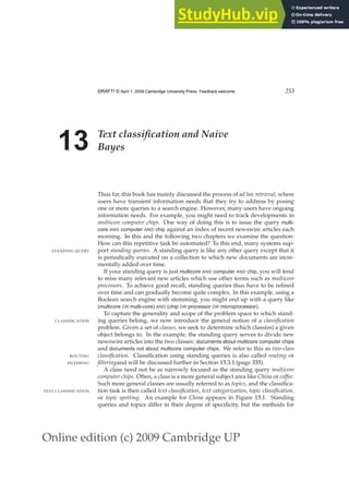 Online edition (c) 2009 Cambridge UP
DRAFT! © April 1, 2009 Cambridge University Press. Feedback welcome. 253
13 Text classification and Naive
Bayes
Thus far, this book has mainly discussed the process of ad hoc retrieval, where
users have transient information needs that they try to address by posing
one or more queries to a search engine. However, many users have ongoing
information needs. For example, you might need to track developments in
multicore computer chips. One way of doing this is to issue the query multi-
core AND computer AND chip against an index of recent newswire articles each
morning. In this and the following two chapters we examine the question:
How can this repetitive task be automated? To this end, many systems sup-
port standing queries. A standing query is like any other query except that it
STANDING QUERY
is periodically executed on a collection to which new documents are incre-
mentally added over time.
If your standing query is just multicore AND computer AND chip, you will tend
to miss many relevant new articles which use other terms such as multicore
processors. To achieve good recall, standing queries thus have to be reﬁned
over time and can gradually become quite complex. In this example, using a
Boolean search engine with stemming, you might end up with a query like
(multicore OR multi-core) AND (chip OR processor OR microprocessor).
To capture the generality and scope of the problem space to which stand-
ing queries belong, we now introduce the general notion of a classification
CLASSIFICATION
problem. Given a set of classes, we seek to determine which class(es) a given
object belongs to. In the example, the standing query serves to divide new
newswire articles into the two classes: documents about multicore computer chips
and documents not about multicore computer chips. We refer to this as two-class
classification. Classiﬁcation using standing queries is also called routing or
ROUTING
filteringand will be discussed further in Section 15.3.1 (page 335).
FILTERING
A class need not be as narrowly focused as the standing query multicore
computer chips. Often, a class is a more general subject area like China or coffee.
Such more general classes are usually referred to as topics, and the classiﬁca-
tion task is then called text classification, text categorization, topic classification,
TEXT CLASSIFICATION
or topic spotting. An example for China appears in Figure 13.1. Standing
queries and topics differ in their degree of speciﬁcity, but the methods for
 