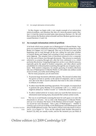 Online edition (c) 2009 Cambridge UP
1.1 An example information retrieval problem 3
In this chapter we begin with a very simple example of an information
retrieval problem, and introduce the idea of a term-document matrix (Sec-
tion 1.1) and the central inverted index data structure (Section 1.2). We will
then examine the Boolean retrieval model and how Boolean queries are pro-
cessed (Sections 1.3 and 1.4).
1.1 An example information retrieval problem
A fat book which many people own is Shakespeare’s Collected Works. Sup-
pose you wanted to determine which plays of Shakespeare contain the words
Brutus AND Caesar AND NOT Calpurnia. One way to do that is to start at the
beginning and to read through all the text, noting for each play whether
it contains Brutus and Caesar and excluding it from consideration if it con-
tains Calpurnia. The simplest form of document retrieval is for a computer
to do this sort of linear scan through documents. This process is commonly
referred to as grepping through text, after the Unix command grep, which
GREP
performs this process. Grepping through text can be a very effective process,
especially given the speed of modern computers, and often allows useful
possibilities for wildcard pattern matching through the use of regular expres-
sions. With modern computers, for simple querying of modest collections
(the size of Shakespeare’s Collected Works is a bit under one million words
of text in total), you really need nothing more.
But for many purposes, you do need more:
1. To process large document collections quickly. The amount of online data
has grown at least as quickly as the speed of computers, and we would
now like to be able to search collections that total in the order of billions
to trillions of words.
2. To allow more ﬂexible matching operations. For example, it is impractical
to perform the query Romans NEAR countrymen with grep, where NEAR
might be deﬁned as “within 5 words” or “within the same sentence”.
3. To allow ranked retrieval: in many cases you want the best answer to an
information need among many documents that contain certain words.
The way to avoid linearly scanning the texts for each query is to index the
INDEX
documents in advance. Let us stick with Shakespeare’s Collected Works,
and use it to introduce the basics of the Boolean retrieval model. Suppose
we record for each document – here a play of Shakespeare’s – whether it
contains each word out of all the words Shakespeare used (Shakespeare used
about 32,000 different words). The result is a binary term-document incidence
INCIDENCE MATRIX
matrix, as in Figure 1.1. Terms are the indexed units (further discussed in
TERM
Section 2.2); they are usually words, and for the moment you can think of
 