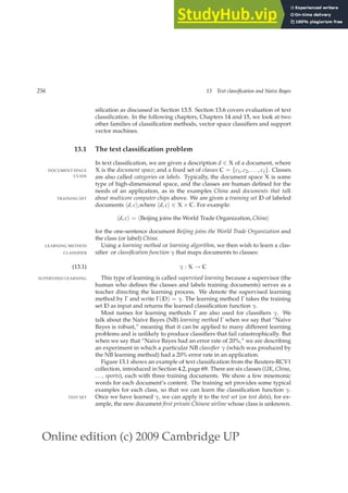 Online edition (c) 2009 Cambridge UP
256 13 Text classification and Naive Bayes
siﬁcation as discussed in Section 13.5. Section 13.6 covers evaluation of text
classiﬁcation. In the following chapters, Chapters 14 and 15, we look at two
other families of classiﬁcation methods, vector space classiﬁers and support
vector machines.
13.1 The text classification problem
In text classiﬁcation, we are given a description d ∈ X of a document, where
X is the document space; and a ﬁxed set of classes C = {c1, c2, . . . , cJ}. Classes
DOCUMENT SPACE
CLASS are also called categories or labels. Typically, the document space X is some
type of high-dimensional space, and the classes are human deﬁned for the
needs of an application, as in the examples China and documents that talk
about multicore computer chips above. We are given a training set D of labeled
TRAINING SET
documents hd, ci,where hd, ci ∈ X × C. For example:
hd, ci = hBeijing joins the World Trade Organization, Chinai
for the one-sentence document Beijing joins the World Trade Organization and
the class (or label) China.
Using a learning method or learning algorithm, we then wish to learn a clas-
LEARNING METHOD
siﬁer or classification function γ that maps documents to classes:
CLASSIFIER
γ : X → C
(13.1)
This type of learning is called supervised learning because a supervisor (the
SUPERVISED LEARNING
human who deﬁnes the classes and labels training documents) serves as a
teacher directing the learning process. We denote the supervised learning
method by Γ and write Γ(D) = γ. The learning method Γ takes the training
set D as input and returns the learned classiﬁcation function γ.
Most names for learning methods Γ are also used for classiﬁers γ. We
talk about the Naive Bayes (NB) learning method Γ when we say that “Naive
Bayes is robust,” meaning that it can be applied to many different learning
problems and is unlikely to produce classiﬁers that fail catastrophically. But
when we say that “Naive Bayes had an error rate of 20%,” we are describing
an experiment in which a particular NB classifier γ (which was produced by
the NB learning method) had a 20% error rate in an application.
Figure 13.1 shows an example of text classiﬁcation from the Reuters-RCV1
collection, introduced in Section 4.2, page 69. There are six classes (UK, China,
..., sports), each with three training documents. We show a few mnemonic
words for each document’s content. The training set provides some typical
examples for each class, so that we can learn the classiﬁcation function γ.
Once we have learned γ, we can apply it to the test set (or test data), for ex-
TEST SET
ample, the new document first private Chinese airline whose class is unknown.
 