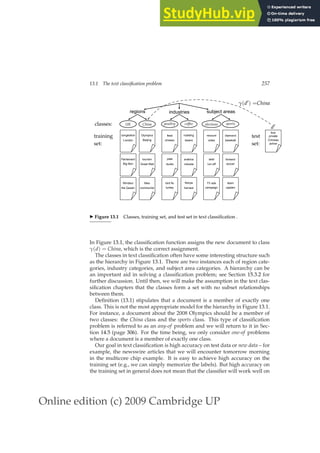 Online edition (c) 2009 Cambridge UP
13.1 The text classification problem 257
classes:
training
set:
test
set:
regions industries subject areas
γ(d′) =China
first
private
Chinese
airline
UK China poultry coffee elections sports
London
congestion
Big Ben
Parliament
the Queen
Windsor
Beijing
Olympics
Great Wall
tourism
communist
Mao
chicken
feed
ducks
pate
turkey
bird flu
beans
roasting
robusta
arabica
harvest
Kenya
votes
recount
run-off
seat
campaign
TV ads
baseball
diamond
soccer
forward
captain
team
d′
◮ Figure 13.1 Classes, training set, and test set in text classiﬁcation .
In Figure 13.1, the classiﬁcation function assigns the new document to class
γ(d) = China, which is the correct assignment.
The classes in text classiﬁcation often have some interesting structure such
as the hierarchy in Figure 13.1. There are two instances each of region cate-
gories, industry categories, and subject area categories. A hierarchy can be
an important aid in solving a classiﬁcation problem; see Section 15.3.2 for
further discussion. Until then, we will make the assumption in the text clas-
siﬁcation chapters that the classes form a set with no subset relationships
between them.
Deﬁnition (13.1) stipulates that a document is a member of exactly one
class. This is not the most appropriate model for the hierarchy in Figure 13.1.
For instance, a document about the 2008 Olympics should be a member of
two classes: the China class and the sports class. This type of classiﬁcation
problem is referred to as an any-of problem and we will return to it in Sec-
tion 14.5 (page 306). For the time being, we only consider one-of problems
where a document is a member of exactly one class.
Our goal in text classiﬁcation is high accuracy on test data or new data – for
example, the newswire articles that we will encounter tomorrow morning
in the multicore chip example. It is easy to achieve high accuracy on the
training set (e.g., we can simply memorize the labels). But high accuracy on
the training set in general does not mean that the classiﬁer will work well on
 