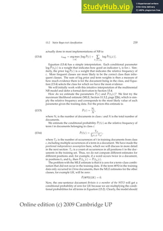 Online edition (c) 2009 Cambridge UP
13.2 Naive Bayes text classification 259
actually done in most implementations of NB is:
cmap = arg max
c∈C
[log P̂(c) + ∑
1≤k≤nd
log P̂(tk|c)].
(13.4)
Equation (13.4) has a simple interpretation. Each conditional parameter
log P̂(tk|c) is a weight that indicates how good an indicator tk is for c. Sim-
ilarly, the prior log P̂(c) is a weight that indicates the relative frequency of
c. More frequent classes are more likely to be the correct class than infre-
quent classes. The sum of log prior and term weights is then a measure of
how much evidence there is for the document being in the class, and Equa-
tion (13.4) selects the class for which we have the most evidence.
We will initially work with this intuitive interpretation of the multinomial
NB model and defer a formal derivation to Section 13.4.
How do we estimate the parameters P̂(c) and P̂(tk|c)? We ﬁrst try the
maximum likelihood estimate (MLE; Section 11.3.2, page 226), which is sim-
ply the relative frequency and corresponds to the most likely value of each
parameter given the training data. For the priors this estimate is:
P̂(c) =
Nc
N
,
(13.5)
where Nc is the number of documents in class c and N is the total number of
documents.
We estimate the conditional probability P̂(t|c) as the relative frequency of
term t in documents belonging to class c:
P̂(t|c) =
Tct
∑t′∈V Tct′
,
(13.6)
where Tct is the number of occurrences of t in training documents from class
c, including multiple occurrences of a term in a document. We have made the
positional independence assumption here, which we will discuss in more detail
in the next section: Tct is a count of occurrences in all positions k in the doc-
uments in the training set. Thus, we do not compute different estimates for
different positions and, for example, if a word occurs twice in a document,
in positions k1 and k2, then P̂(tk1
|c) = P̂(tk2
|c).
The problem with the MLE estimate is that it is zero for a term–class combi-
nation that did not occur in the training data. If the term WTO in the training
data only occurred in China documents, then the MLE estimates for the other
classes, for example UK, will be zero:
P̂(WTO|UK) = 0.
Now, the one-sentence document Britain is a member of the WTO will get a
conditional probability of zero for UK because we are multiplying the condi-
tional probabilities for all terms in Equation (13.2). Clearly, the model should
 