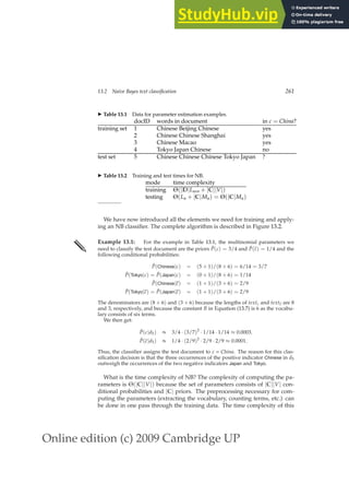 Online edition (c) 2009 Cambridge UP
13.2 Naive Bayes text classification 261
◮ Table 13.1 Data for parameter estimation examples.
docID words in document in c = China?
training set 1 Chinese Beijing Chinese yes
2 Chinese Chinese Shanghai yes
3 Chinese Macao yes
4 Tokyo Japan Chinese no
test set 5 Chinese Chinese Chinese Tokyo Japan ?
◮ Table 13.2 Training and test times for NB.
mode time complexity
training Θ(|D|Lave + |C||V|)
testing Θ(La + |C|Ma) = Θ(|C|Ma)
We have now introduced all the elements we need for training and apply-
ing an NB classiﬁer. The complete algorithm is described in Figure 13.2.
✎ Example 13.1: For the example in Table 13.1, the multinomial parameters we
need to classify the test document are the priors P̂(c) = 3/4 and P̂(c) = 1/4 and the
following conditional probabilities:
P̂(Chinese|c) = (5 + 1)/(8 + 6) = 6/14 = 3/7
P̂(Tokyo|c) = P̂(Japan|c) = (0 + 1)/(8 + 6) = 1/14
P̂(Chinese|c) = (1 + 1)/(3 + 6) = 2/9
P̂(Tokyo|c) = P̂(Japan|c) = (1 + 1)/(3 + 6) = 2/9
The denominators are (8 + 6) and (3 + 6) because the lengths of textc and textc are 8
and 3, respectively, and because the constant B in Equation (13.7) is 6 as the vocabu-
lary consists of six terms.
We then get:
P̂(c|d5) ∝ 3/4 · (3/7)3
· 1/14 · 1/14 ≈ 0.0003.
P̂(c|d5) ∝ 1/4 · (2/9)3
· 2/9 · 2/9 ≈ 0.0001.
Thus, the classiﬁer assigns the test document to c = China. The reason for this clas-
siﬁcation decision is that the three occurrences of the positive indicator Chinese in d5
outweigh the occurrences of the two negative indicators Japan and Tokyo.
What is the time complexity of NB? The complexity of computing the pa-
rameters is Θ(|C||V|) because the set of parameters consists of |C||V| con-
ditional probabilities and |C| priors. The preprocessing necessary for com-
puting the parameters (extracting the vocabulary, counting terms, etc.) can
be done in one pass through the training data. The time complexity of this
 