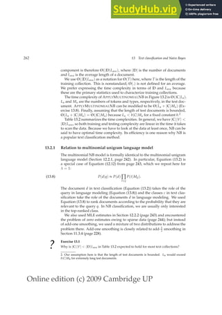 Online edition (c) 2009 Cambridge UP
262 13 Text classification and Naive Bayes
component is therefore Θ(|D|Lave), where |D| is the number of documents
and Lave is the average length of a document.
We use Θ(|D|Lave) as a notation for Θ(T) here, where T is the length of the
training collection. This is nonstandard; Θ(.) is not deﬁned for an average.
We prefer expressing the time complexity in terms of D and Lave because
these are the primary statistics used to characterize training collections.
The time complexity of APPLYMULTINOMIALNB in Figure 13.2 is Θ(|C|La).
La and Ma are the numbers of tokens and types, respectively, in the test doc-
ument. APPLYMULTINOMIALNB can be modiﬁed to be Θ(La + |C|Ma) (Ex-
ercise 13.8). Finally, assuming that the length of test documents is bounded,
Θ(La + |C|Ma) = Θ(|C|Ma) because La  b|C|Ma for a ﬁxed constant b.2
Table 13.2 summarizes the time complexities. In general, we have |C||V| 
|D|Lave, so both training and testing complexity are linear in the time it takes
to scan the data. Because we have to look at the data at least once, NB can be
said to have optimal time complexity. Its efﬁciency is one reason why NB is
a popular text classiﬁcation method.
13.2.1 Relation to multinomial unigram language model
The multinomial NB model is formally identical to the multinomial unigram
language model (Section 12.2.1, page 242). In particular, Equation (13.2) is
a special case of Equation (12.12) from page 243, which we repeat here for
λ = 1:
P(d|q) ∝ P(d) ∏
t∈q
P(t|Md).
(13.8)
The document d in text classiﬁcation (Equation (13.2)) takes the role of the
query in language modeling (Equation (13.8)) and the classes c in text clas-
siﬁcation take the role of the documents d in language modeling. We used
Equation (13.8) to rank documents according to the probability that they are
relevant to the query q. In NB classiﬁcation, we are usually only interested
in the top-ranked class.
We also used MLE estimates in Section 12.2.2 (page 243) and encountered
the problem of zero estimates owing to sparse data (page 244); but instead
of add-one smoothing, we used a mixture of two distributions to address the
problem there. Add-one smoothing is closely related to add-1
2 smoothing in
Section 11.3.4 (page 228).
?
Exercise 13.1
Why is |C||V|  |D|Lave in Table 13.2 expected to hold for most text collections?
2. Our assumption here is that the length of test documents is bounded. La would exceed
b|C|Ma for extremely long test documents.
 