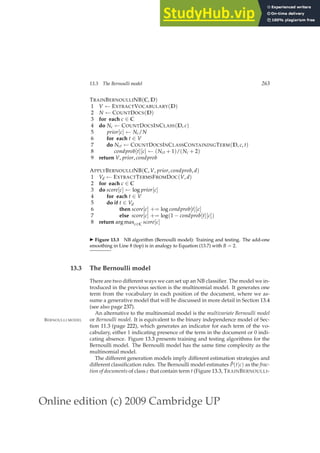 Online edition (c) 2009 Cambridge UP
13.3 The Bernoulli model 263
TRAINBERNOULLINB(C, D)
1 V ← EXTRACTVOCABULARY(D)
2 N ← COUNTDOCS(D)
3 for each c ∈ C
4 do Nc ← COUNTDOCSINCLASS(D, c)
5 prior[c] ← Nc/N
6 for each t ∈ V
7 do Nct ← COUNTDOCSINCLASSCONTAININGTERM(D, c, t)
8 condprob[t][c] ← (Nct + 1)/(Nc + 2)
9 return V, prior, condprob
APPLYBERNOULLINB(C, V, prior, condprob, d)
1 Vd ← EXTRACTTERMSFROMDOC(V, d)
2 for each c ∈ C
3 do score[c] ← log prior[c]
4 for each t ∈ V
5 do if t ∈ Vd
6 then score[c] += log condprob[t][c]
7 else score[c] += log(1 − condprob[t][c])
8 return arg maxc∈C score[c]
◮ Figure 13.3 NB algorithm (Bernoulli model): Training and testing. The add-one
smoothing in Line 8 (top) is in analogy to Equation (13.7) with B = 2.
13.3 The Bernoulli model
There are two different ways we can set up an NB classiﬁer. The model we in-
troduced in the previous section is the multinomial model. It generates one
term from the vocabulary in each position of the document, where we as-
sume a generative model that will be discussed in more detail in Section 13.4
(see also page 237).
An alternative to the multinomial model is the multivariate Bernoulli model
or Bernoulli model. It is equivalent to the binary independence model of Sec-
BERNOULLI MODEL
tion 11.3 (page 222), which generates an indicator for each term of the vo-
cabulary, either 1 indicating presence of the term in the document or 0 indi-
cating absence. Figure 13.3 presents training and testing algorithms for the
Bernoulli model. The Bernoulli model has the same time complexity as the
multinomial model.
The different generation models imply different estimation strategies and
different classiﬁcation rules. The Bernoulli model estimates P̂(t|c) as the frac-
tion of documents of class c that contain term t (Figure 13.3, TRAINBERNOULLI-
 