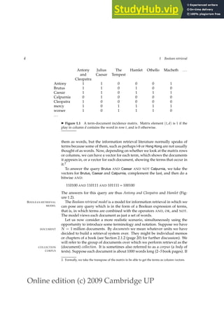 Online edition (c) 2009 Cambridge UP
4 1 Boolean retrieval
Antony Julius The Hamlet Othello Macbeth ...
and Caesar Tempest
Cleopatra
Antony 1 1 0 0 0 1
Brutus 1 1 0 1 0 0
Caesar 1 1 0 1 1 1
Calpurnia 0 1 0 0 0 0
Cleopatra 1 0 0 0 0 0
mercy 1 0 1 1 1 1
worser 1 0 1 1 1 0
...
◮ Figure 1.1 A term-document incidence matrix. Matrix element (t, d) is 1 if the
play in column d contains the word in row t, and is 0 otherwise.
them as words, but the information retrieval literature normally speaks of
terms because some of them, such as perhaps I-9 or Hong Kong are not usually
thought of as words. Now, depending on whether we look at the matrix rows
or columns, we can have a vector for each term, which shows the documents
it appears in, or a vector for each document, showing the terms that occur in
it.2
To answer the query Brutus AND Caesar AND NOT Calpurnia, we take the
vectors for Brutus, Caesar and Calpurnia, complement the last, and then do a
bitwise AND:
110100 AND 110111 AND 101111 = 100100
The answers for this query are thus Antony and Cleopatra and Hamlet (Fig-
ure 1.2).
The Boolean retrieval model is a model for information retrieval in which we
BOOLEAN RETRIEVAL
MODEL can pose any query which is in the form of a Boolean expression of terms,
that is, in which terms are combined with the operators AND, OR, and NOT.
The model views each document as just a set of words.
Let us now consider a more realistic scenario, simultaneously using the
opportunity to introduce some terminology and notation. Suppose we have
N = 1 million documents. By documents we mean whatever units we have
DOCUMENT
decided to build a retrieval system over. They might be individual memos
or chapters of a book (see Section 2.1.2 (page 20) for further discussion). We
will refer to the group of documents over which we perform retrieval as the
(document) collection. It is sometimes also referred to as a corpus (a body of
COLLECTION
CORPUS texts). Suppose each document is about 1000 words long (2–3 book pages). If
2. Formally, we take the transpose of the matrix to be able to get the terms as column vectors.
 