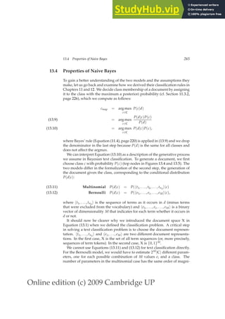 Online edition (c) 2009 Cambridge UP
13.4 Properties of Naive Bayes 265
13.4 Properties of Naive Bayes
To gain a better understanding of the two models and the assumptions they
make, let us go back and examine how we derived their classiﬁcation rules in
Chapters 11 and 12. We decide class membership of a document by assigning
it to the class with the maximum a posteriori probability (cf. Section 11.3.2,
page 226), which we compute as follows:
cmap = arg max
c∈C
P(c|d)
= arg max
c∈C
P(d|c)P(c)
P(d)
(13.9)
= arg max
c∈C
P(d|c)P(c),
(13.10)
where Bayes’ rule (Equation (11.4), page 220) is applied in (13.9) and we drop
the denominator in the last step because P(d) is the same for all classes and
does not affect the argmax.
We can interpret Equation (13.10) as a description of the generative process
we assume in Bayesian text classiﬁcation. To generate a document, we ﬁrst
choose class c with probability P(c) (top nodes in Figures 13.4 and 13.5). The
two models differ in the formalization of the second step, the generation of
the document given the class, corresponding to the conditional distribution
P(d|c):
Multinomial P(d|c) = P(ht1, . . . , tk, . . . , tnd
i|c)
(13.11)
Bernoulli P(d|c) = P(he1, . . . , ei, . . . , eMi|c),
(13.12)
where ht1, . . . , tnd
i is the sequence of terms as it occurs in d (minus terms
that were excluded from the vocabulary) and he1, . . . , ei, . . . , eMi is a binary
vector of dimensionality M that indicates for each term whether it occurs in
d or not.
It should now be clearer why we introduced the document space X in
Equation (13.1) when we deﬁned the classiﬁcation problem. A critical step
in solving a text classiﬁcation problem is to choose the document represen-
tation. ht1, . . . , tnd
i and he1, . . . , eMi are two different document representa-
tions. In the ﬁrst case, X is the set of all term sequences (or, more precisely,
sequences of term tokens). In the second case, X is {0, 1}M.
We cannot use Equations (13.11) and (13.12) for text classiﬁcation directly.
For the Bernoulli model, we would have to estimate 2M|C| different param-
eters, one for each possible combination of M values ei and a class. The
number of parameters in the multinomial case has the same order of magni-
 