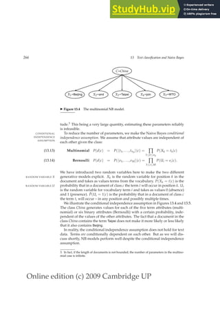 Online edition (c) 2009 Cambridge UP
266 13 Text classification and Naive Bayes
C=China
X1=Beijing X2=and X3=Taipei X4=join X5=WTO
◮ Figure 13.4 The multinomial NB model.
tude.3 This being a very large quantity, estimating these parameters reliably
is infeasible.
To reduce the number of parameters, we make the Naive Bayes conditional
CONDITIONAL
INDEPENDENCE
ASSUMPTION
independence assumption. We assume that attribute values are independent of
each other given the class:
Multinomial P(d|c) = P(ht1, . . . , tnd
i|c) = ∏
1≤k≤nd
P(Xk = tk|c)
(13.13)
Bernoulli P(d|c) = P(he1, . . . , eMi|c) = ∏
1≤i≤M
P(Ui = ei|c).
(13.14)
We have introduced two random variables here to make the two different
generative models explicit. Xk is the random variable for position k in the
RANDOM VARIABLE X
document and takes as values terms from the vocabulary. P(Xk = t|c) is the
probability that in a document of class c the term t will occur in position k. Ui
RANDOM VARIABLE U
is the random variable for vocabulary term i and takes as values 0 (absence)
and 1 (presence). P̂(Ui = 1|c) is the probability that in a document of class c
the term ti will occur – in any position and possibly multiple times.
We illustrate the conditional independence assumption in Figures 13.4 and 13.5.
The class China generates values for each of the ﬁve term attributes (multi-
nomial) or six binary attributes (Bernoulli) with a certain probability, inde-
pendent of the values of the other attributes. The fact that a document in the
class China contains the term Taipei does not make it more likely or less likely
that it also contains Beijing.
In reality, the conditional independence assumption does not hold for text
data. Terms are conditionally dependent on each other. But as we will dis-
cuss shortly, NB models perform well despite the conditional independence
assumption.
3. In fact, if the length of documents is not bounded, the number of parameters in the multino-
mial case is inﬁnite.
 
