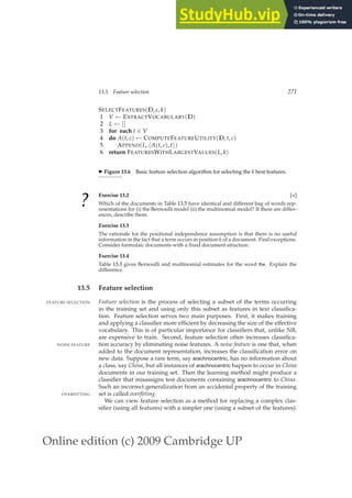 Online edition (c) 2009 Cambridge UP
13.5 Feature selection 271
SELECTFEATURES(D, c, k)
1 V ← EXTRACTVOCABULARY(D)
2 L ← []
3 for each t ∈ V
4 do A(t, c) ← COMPUTEFEATUREUTILITY(D, t, c)
5 APPEND(L, hA(t, c), ti)
6 return FEATURESWITHLARGESTVALUES(L, k)
◮ Figure 13.6 Basic feature selection algorithm for selecting the k best features.
?
Exercise 13.2 [⋆]
Which of the documents in Table 13.5 have identical and different bag of words rep-
resentations for (i) the Bernoulli model (ii) the multinomial model? If there are differ-
ences, describe them.
Exercise 13.3
The rationale for the positional independence assumption is that there is no useful
information in the fact that a term occurs in position k of a document. Find exceptions.
Consider formulaic documents with a ﬁxed document structure.
Exercise 13.4
Table 13.3 gives Bernoulli and multinomial estimates for the word the. Explain the
difference.
13.5 Feature selection
Feature selection is the process of selecting a subset of the terms occurring
FEATURE SELECTION
in the training set and using only this subset as features in text classiﬁca-
tion. Feature selection serves two main purposes. First, it makes training
and applying a classiﬁer more efﬁcient by decreasing the size of the effective
vocabulary. This is of particular importance for classiﬁers that, unlike NB,
are expensive to train. Second, feature selection often increases classiﬁca-
tion accuracy by eliminating noise features. A noise feature is one that, when
NOISE FEATURE
added to the document representation, increases the classiﬁcation error on
new data. Suppose a rare term, say arachnocentric, has no information about
a class, say China, but all instances of arachnocentric happen to occur in China
documents in our training set. Then the learning method might produce a
classiﬁer that misassigns test documents containing arachnocentric to China.
Such an incorrect generalization from an accidental property of the training
set is called overfitting.
OVERFITTING
We can view feature selection as a method for replacing a complex clas-
siﬁer (using all features) with a simpler one (using a subset of the features).
 