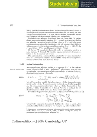 Online edition (c) 2009 Cambridge UP
272 13 Text classification and Naive Bayes
It may appear counterintuitive at ﬁrst that a seemingly weaker classiﬁer is
advantageous in statistical text classiﬁcation, but when discussing the bias-
variance tradeoff in Section 14.6 (page 308), we will see that weaker models
are often preferable when limited training data are available.
The basic feature selection algorithm is shown in Figure 13.6. For a given
class c, we compute a utility measure A(t, c) for each term of the vocabulary
and select the k terms that have the highest values of A(t, c). All other terms
are discarded and not used in classiﬁcation. We will introduce three different
utility measures in this section: mutual information, A(t, c) = I(Ut; Cc); the
χ2 test, A(t, c) = X2(t, c); and frequency, A(t, c) = N(t, c).
Of the two NB models, the Bernoulli model is particularly sensitive to
noise features. A Bernoulli NB classiﬁer requires some form of feature se-
lection or else its accuracy will be low.
This section mainly addresses feature selection for two-class classiﬁcation
tasks like China versus not-China. Section 13.5.5 brieﬂy discusses optimiza-
tions for systems with more than two classes.
13.5.1 Mutual information
A common feature selection method is to compute A(t, c) as the expected
mutual information (MI) of term t and class c.5 MI measures how much in-
MUTUAL INFORMATION
formation the presence/absence of a term contributes to making the correct
classiﬁcation decision on c. Formally:
I(U; C) = ∑
et∈{1,0}
∑
ec∈{1,0}
P(U = et, C = ec) log2
P(U = et, C = ec)
P(U = et)P(C = ec)
,
(13.16)
where U is a random variable that takes values et = 1 (the document contains
term t) and et = 0 (the document does not contain t), as deﬁned on page 266,
and C is a random variable that takes values ec = 1 (the document is in class
c) and ec = 0 (the document is not in class c). We write Ut and Cc if it is not
clear from context which term t and class c we are referring to.
ForMLEs of the probabilities, Equation (13.16) is equivalent to Equation (13.17):
I(U; C) =
N11
N
log2
NN11
N1.N.1
+
N01
N
log2
NN01
N0.N.1
(13.17)
+
N10
N
log2
NN10
N1.N.0
+
N00
N
log2
NN00
N0.N.0
where the Ns are counts of documents that have the values of et and ec that
are indicated by the two subscripts. For example, N10 is the number of doc-
5. Take care not to confuse expected mutual information with pointwise mutual information,
which is deﬁned as log N11/E11 where N11 and E11 are deﬁned as in Equation (13.18). The
two measures have different properties. See Section 13.7.
 