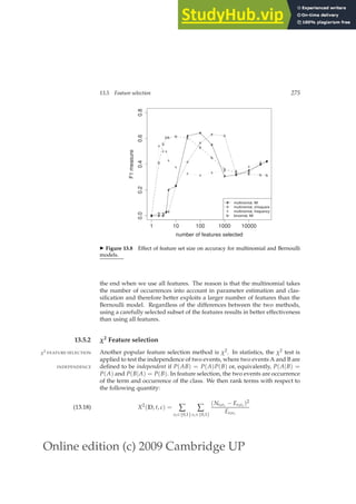 Online edition (c) 2009 Cambridge UP
13.5 Feature selection 275
# # #
#
#
#
#
#
#
# #
#
#
#
#
1 10 100 1000 10000
0.0
0.2
0.4
0.6
0.8
number of features selected
F1
measure
o
o o oo
o
o
o
o o
o
o
o
o
o
x
x
x x
x
x
x x
x
x x
x
x x
x
b
b
b
bb b b
b
b
b
b b b b
b
#
o
x
b
multinomial, MI
multinomial, chisquare
multinomial, frequency
binomial, MI
◮ Figure 13.8 Effect of feature set size on accuracy for multinomial and Bernoulli
models.
the end when we use all features. The reason is that the multinomial takes
the number of occurrences into account in parameter estimation and clas-
siﬁcation and therefore better exploits a larger number of features than the
Bernoulli model. Regardless of the differences between the two methods,
using a carefully selected subset of the features results in better effectiveness
than using all features.
13.5.2 χ2 Feature selection
Another popular feature selection method is χ2. In statistics, the χ2 test is
χ2 FEATURE SELECTION
applied to test the independence of two events, where two events A and B are
deﬁned to be independent if P(AB) = P(A)P(B) or, equivalently, P(A|B) =
INDEPENDENCE
P(A) and P(B|A) = P(B). In feature selection, the two events are occurrence
of the term and occurrence of the class. We then rank terms with respect to
the following quantity:
X2
(D, t, c) = ∑
et∈{0,1}
∑
ec∈{0,1}
(Netec − Eetec )2
Eetec
(13.18)
 