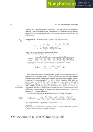 Online edition (c) 2009 Cambridge UP
276 13 Text classification and Naive Bayes
where et and ec are deﬁned as in Equation (13.16). N is the observed frequency
in D and E the expected frequency. For example, E11 is the expected frequency
of t and c occurring together in a document assuming that term and class are
independent.
✎ Example 13.4: We ﬁrst compute E11 for the data in Example 13.3:
E11 = N × P(t) × P(c) = N ×
N11 + N10
N
×
N11 + N01
N
= N ×
49 + 141
N
×
49 + 27652
N
≈ 6.6
where N is the total number of documents as before.
We compute the other Eetec in the same way:
epoultry = 1 epoultry = 0
eexport = 1 N11 = 49 E11 ≈ 6.6 N10 = 27,652 E10 ≈ 27,694.4
eexport = 0 N01 = 141 E01 ≈ 183.4 N00 = 774,106 E00 ≈ 774,063.6
Plugging these values into Equation (13.18), we get a X2 value of 284:
X2
(D, t, c) = ∑
et∈{0,1}
∑
ec∈{0,1}
(Netec − Eetec )2
Eetec
≈ 284
X2 is a measure of how much expected counts E and observed counts N
deviate from each other. A high value of X2 indicates that the hypothesis of
independence, which implies that expected and observed counts are similar,
is incorrect. In our example, X2 ≈ 284  10.83. Based on Table 13.6, we
can reject the hypothesis that poultry and export are independent with only a
0.001 chance of being wrong.8 Equivalently, we say that the outcome X2 ≈
284  10.83 is statistically significant at the 0.001 level. If the two events are
STATISTICAL
SIGNIFICANCE dependent, then the occurrence of the term makes the occurrence of the class
more likely (or less likely), so it should be helpful as a feature. This is the
rationale of χ2 feature selection.
An arithmetically simpler way of computing X2 is the following:
X2
(D, t, c) =
(N11 + N10 + N01 + N00) × (N11N00 − N10N01)2
(N11 + N01) × (N11 + N10) × (N10 + N00) × (N01 + N00)
(13.19)
This is equivalent to Equation (13.18) (Exercise 13.14).
8. We can make this inference because, if the two events are independent, then X2 ∼ χ2, where
χ2 is the χ2 distribution. See, for example, Rice (2006).
 