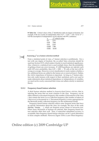 Online edition (c) 2009 Cambridge UP
13.5 Feature selection 277
◮ Table 13.6 Critical values of the χ2 distribution with one degree of freedom. For
example, if the two events are independent, then P(X2  6.63)  0.01. So for X2 
6.63 the assumption of independence can be rejected with 99% conﬁdence.
p χ2 critical value
0.1 2.71
0.05 3.84
0.01 6.63
0.005 7.88
0.001 10.83
✄ Assessing χ2 as a feature selection method
From a statistical point of view, χ2 feature selection is problematic. For a
test with one degree of freedom, the so-called Yates correction should be
used (see Section 13.7), which makes it harder to reach statistical signiﬁcance.
Also, whenever a statistical test is used multiple times, then the probability
of getting at least one error increases. If 1,000 hypotheses are rejected, each
with 0.05 error probability, then 0.05 × 1000 = 50 calls of the test will be
wrong on average. However, in text classiﬁcation it rarely matters whether a
few additional terms are added to the feature set or removed from it. Rather,
the relative importance of features is important. As long as χ2 feature selec-
tion only ranks features with respect to their usefulness and is not used to
make statements about statistical dependence or independence of variables,
we need not be overly concerned that it does not adhere strictly to statistical
theory.
13.5.3 Frequency-based feature selection
A third feature selection method is frequency-based feature selection, that is,
selecting the terms that are most common in the class. Frequency can be
either deﬁned as document frequency (the number of documents in the class
c that contain the term t) or as collection frequency (the number of tokens of
t that occur in documents in c). Document frequency is more appropriate for
the Bernoulli model, collection frequency for the multinomial model.
Frequency-based feature selection selects some frequent terms that have
no speciﬁc information about the class, for example, the days of the week
(Monday, Tuesday, ...), which are frequent across classes in newswire text.
When many thousands of features are selected, then frequency-based fea-
ture selection often does well. Thus, if somewhat suboptimal accuracy is
acceptable, then frequency-based feature selection can be a good alternative
to more complex methods. However, Figure 13.8 is a case where frequency-
 