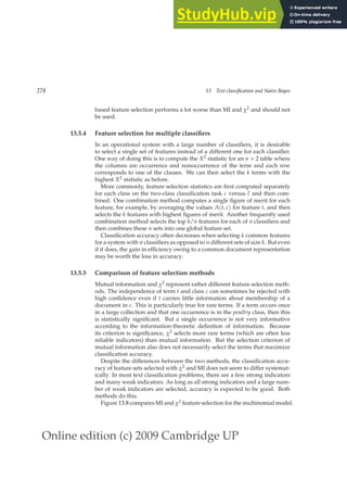 Online edition (c) 2009 Cambridge UP
278 13 Text classification and Naive Bayes
based feature selection performs a lot worse than MI and χ2 and should not
be used.
13.5.4 Feature selection for multiple classifiers
In an operational system with a large number of classiﬁers, it is desirable
to select a single set of features instead of a different one for each classiﬁer.
One way of doing this is to compute the X2 statistic for an n × 2 table where
the columns are occurrence and nonoccurrence of the term and each row
corresponds to one of the classes. We can then select the k terms with the
highest X2 statistic as before.
More commonly, feature selection statistics are ﬁrst computed separately
for each class on the two-class classiﬁcation task c versus c and then com-
bined. One combination method computes a single ﬁgure of merit for each
feature, for example, by averaging the values A(t, c) for feature t, and then
selects the k features with highest ﬁgures of merit. Another frequently used
combination method selects the top k/n features for each of n classiﬁers and
then combines these n sets into one global feature set.
Classiﬁcation accuracy often decreases when selecting k common features
for a system with n classiﬁers as opposed to n different sets of size k. But even
if it does, the gain in efﬁciency owing to a common document representation
may be worth the loss in accuracy.
13.5.5 Comparison of feature selection methods
Mutual information and χ2 represent rather different feature selection meth-
ods. The independence of term t and class c can sometimes be rejected with
high conﬁdence even if t carries little information about membership of a
document in c. This is particularly true for rare terms. If a term occurs once
in a large collection and that one occurrence is in the poultry class, then this
is statistically signiﬁcant. But a single occurrence is not very informative
according to the information-theoretic deﬁnition of information. Because
its criterion is signiﬁcance, χ2 selects more rare terms (which are often less
reliable indicators) than mutual information. But the selection criterion of
mutual information also does not necessarily select the terms that maximize
classiﬁcation accuracy.
Despite the differences between the two methods, the classiﬁcation accu-
racy of feature sets selected with χ2 and MI does not seem to differ systemat-
ically. In most text classiﬁcation problems, there are a few strong indicators
and many weak indicators. As long as all strong indicators and a large num-
ber of weak indicators are selected, accuracy is expected to be good. Both
methods do this.
Figure 13.8 compares MI and χ2 feature selection for the multinomial model.
 