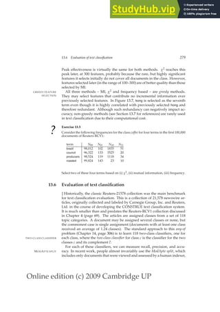 Online edition (c) 2009 Cambridge UP
13.6 Evaluation of text classification 279
Peak effectiveness is virtually the same for both methods. χ2 reaches this
peak later, at 300 features, probably because the rare, but highly signiﬁcant
features it selects initially do not cover all documents in the class. However,
features selected later (in the range of 100–300)are of better quality than those
selected by MI.
All three methods – MI, χ2 and frequency based – are greedy methods.
GREEDY FEATURE
SELECTION They may select features that contribute no incremental information over
previously selected features. In Figure 13.7, kong is selected as the seventh
term even though it is highly correlated with previously selected hong and
therefore redundant. Although such redundancy can negatively impact ac-
curacy, non-greedy methods (see Section 13.7 for references) are rarely used
in text classiﬁcation due to their computational cost.
?
Exercise 13.5
Consider the following frequencies for the class coffee for four terms in the ﬁrst 100,000
documents of Reuters-RCV1:
term N00 N01 N10 N11
brazil 98,012 102 1835 51
council 96,322 133 3525 20
producers 98,524 119 1118 34
roasted 99,824 143 23 10
Select two of these four terms based on (i) χ2, (ii) mutual information, (iii) frequency.
13.6 Evaluation of text classification
] Historically, the classic Reuters-21578 collection was the main benchmark
for text classiﬁcation evaluation. This is a collection of 21,578 newswire ar-
ticles, originally collected and labeled by Carnegie Group, Inc. and Reuters,
Ltd. in the course of developing the CONSTRUE text classiﬁcation system.
It is much smaller than and predates the Reuters-RCV1 collection discussed
in Chapter 4 (page 69). The articles are assigned classes from a set of 118
topic categories. A document may be assigned several classes or none, but
the commonest case is single assignment (documents with at least one class
received an average of 1.24 classes). The standard approach to this any-of
problem (Chapter 14, page 306) is to learn 118 two-class classiﬁers, one for
each class, where the two-class classifier for class c is the classiﬁer for the two
TWO-CLASS CLASSIFIER
classes c and its complement c.
For each of these classiﬁers, we can measure recall, precision, and accu-
racy. In recent work, people almost invariably use the ModApte split, which
MODAPTE SPLIT
includes only documents that were viewed and assessed by a human indexer,
 