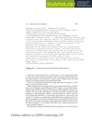 Online edition (c) 2009 Cambridge UP
13.6 Evaluation of text classification 281
REUTERS TOPICS=’’YES’’ LEWISSPLIT=’’TRAIN’’
CGISPLIT=’’TRAINING-SET’’ OLDID=’’12981’’ NEWID=’’798’’
DATE 2-MAR-1987 16:51:43.42/DATE
TOPICSDlivestock/DDhog/D/TOPICS
TITLEAMERICAN PORK CONGRESS KICKS OFF TOMORROW/TITLE
DATELINE CHICAGO, March 2 - /DATELINEBODYThe American Pork
Congress kicks off tomorrow, March 3, in Indianapolis with 160
of the nations pork producers from 44 member states determining
industry positions on a number of issues, according to the
National Pork Producers Council, NPPC.
Delegates to the three day Congress will be considering 26
resolutions concerning various issues, including the future
direction of farm policy and the tax law as it applies to the
agriculture sector. The delegates will also debate whether to
endorse concepts of a national PRV (pseudorabies virus) control
and eradication program, the NPPC said. A large
trade show, in conjunction with the congress, will feature
the latest in technology in all areas of the industry, the NPPC
added. Reuter
#3;/BODY/TEXT/REUTERS
◮ Figure 13.9 A sample document from the Reuters-21578 collection.
c2 (0.9) than to the precision of c1 (0.5) because c2 is ﬁve times larger than
c1. Microaveraged results are therefore really a measure of effectiveness on
the large classes in a test collection. To get a sense of effectiveness on small
classes, you should compute macroaveraged results.
In one-of classiﬁcation (Section 14.5, page 306), microaveraged F1 is the
same as accuracy (Exercise 13.6).
Table 13.9 gives microaveraged and macroaveraged effectiveness of Naive
Bayes for the ModApte split of Reuters-21578. To give a sense of the relative
effectiveness of NB, we compare it with linear SVMs (rightmost column; see
Chapter 15), one of the most effective classiﬁers, but also one that is more
expensive to train than NB. NB has a microaveraged F1 of 80%, which is
9% less than the SVM (89%), a 10% relative decrease (row “micro-avg-L (90
classes)”). So there is a surprisingly small effectiveness penalty for its sim-
plicity and efﬁciency. However, on small classes, some of which only have on
the order of ten positive examples in the training set, NB does much worse.
Its macroaveraged F1 is 13% below the SVM, a 22% relative decrease (row
“macro-avg (90 classes)”).
The table also compares NB with the other classiﬁers we cover in this book:
 