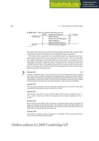 Online edition (c) 2009 Cambridge UP
284 13 Text classification and Naive Bayes
◮ Table 13.10 Data for parameter estimation exercise.
docID words in document in c = China?
training set 1 Taipei Taiwan yes
2 Macao Taiwan Shanghai yes
3 Japan Sapporo no
4 Sapporo Osaka Taiwan no
test set 5 Taiwan Taiwan Sapporo ?
tion about the test set was used in developing the classiﬁer, the results of this
experiment should be indicative of actual performance in practice.
This ideal often cannot be met; researchers tend to evaluate several sys-
tems on the same test set over a period of several years. But it is neverthe-
less highly important to not look at the test data and to run systems on it as
sparingly as possible. Beginners often violate this rule, and their results lose
validity because they have implicitly tuned their system to the test data sim-
ply by running many variant systems and keeping the tweaks to the system
that worked best on the test set.
?
Exercise 13.6 [⋆⋆]
Assume a situation where every document in the test collection has been assigned
exactly one class, and that a classiﬁer also assigns exactly one class to each document.
This setup is called one-of classiﬁcation (Section 14.5, page 306). Show that in one-of
classiﬁcation (i) the total number of false positive decisions equals the total number
of false negative decisions and (ii) microaveraged F1 and accuracy are identical.
Exercise 13.7
The class priors in Figure 13.2 are computed as the fraction of documents in the class
as opposed to the fraction of tokens in the class. Why?
Exercise 13.8
The function APPLYMULTINOMIALNB in Figure 13.2 has time complexity Θ(La +
|C|La). How would you modify the function so that its time complexity is Θ(La +
|C|Ma)?
Exercise 13.9
Based on the data in Table 13.10, (i) estimate a multinomial Naive Bayes classiﬁer, (ii)
apply the classiﬁer to the test document, (iii) estimate a Bernoulli NB classiﬁer, (iv)
apply the classiﬁer to the test document. You need not estimate parameters that you
don’t need for classifying the test document.
Exercise 13.10
Your task is to classify words as English or not English. Words are generated by a
source with the following distribution:
 