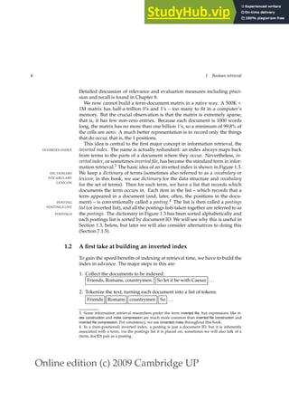 Online edition (c) 2009 Cambridge UP
6 1 Boolean retrieval
Detailed discussion of relevance and evaluation measures including preci-
sion and recall is found in Chapter 8.
We now cannot build a term-document matrix in a naive way. A 500K ×
1M matrix has half-a-trillion 0’s and 1’s – too many to ﬁt in a computer’s
memory. But the crucial observation is that the matrix is extremely sparse,
that is, it has few non-zero entries. Because each document is 1000 words
long, the matrix has no more than one billion 1’s, so a minimum of 99.8% of
the cells are zero. A much better representation is to record only the things
that do occur, that is, the 1 positions.
This idea is central to the ﬁrst major concept in information retrieval, the
inverted index. The name is actually redundant: an index always maps back
INVERTED INDEX
from terms to the parts of a document where they occur. Nevertheless, in-
verted index, or sometimes inverted file, has become the standard term in infor-
mation retrieval.3 The basic idea of an inverted index is shown in Figure 1.3.
We keep a dictionary of terms (sometimes also referred to as a vocabulary or
DICTIONARY
VOCABULARY lexicon; in this book, we use dictionary for the data structure and vocabulary
LEXICON
for the set of terms). Then for each term, we have a list that records which
documents the term occurs in. Each item in the list – which records that a
term appeared in a document (and, later, often, the positions in the docu-
ment) – is conventionally called a posting.4 The list is then called a postings
POSTING
POSTINGS LIST list (or inverted list), and all the postings lists taken together are referred to as
the postings. The dictionary in Figure 1.3 has been sorted alphabetically and
POSTINGS
each postings list is sorted by document ID. We will see why this is useful in
Section 1.3, below, but later we will also consider alternatives to doing this
(Section 7.1.5).
1.2 A first take at building an inverted index
To gain the speed beneﬁts of indexing at retrieval time, we have to build the
index in advance. The major steps in this are:
1. Collect the documents to be indexed:
Friends, Romans, countrymen. So let it be with Caesar ...
2. Tokenize the text, turning each document into a list of tokens:
Friends Romans countrymen So ...
3. Some information retrieval researchers prefer the term inverted file, but expressions like in-
dex construction and index compression are much more common than inverted file construction and
inverted file compression. For consistency, we use (inverted) index throughout this book.
4. In a (non-positional) inverted index, a posting is just a document ID, but it is inherently
associated with a term, via the postings list it is placed on; sometimes we will also talk of a
(term, docID) pair as a posting.
 