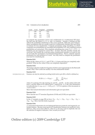 Online edition (c) 2009 Cambridge UP
13.6 Evaluation of text classification 285
event word English? probability
1 ozb no 4/9
2 uzu no 4/9
3 zoo yes 1/18
4 bun yes 1/18
(i) Compute the parameters (priors and conditionals) of a multinomial NB classi-
ﬁer that uses the letters b, n, o, u, and z as features. Assume a training set that
reﬂects the probability distribution of the source perfectly. Make the same indepen-
dence assumptions that are usually made for a multinomial classiﬁer that uses terms
as features for text classiﬁcation. Compute parameters using smoothing, in which
computed-zero probabilities are smoothed into probability 0.01, and computed-nonzero
probabilities are untouched. (This simplistic smoothing may cause P(A) + P(A)  1.
Solutions are not required to correct this.) (ii) How does the classiﬁer classify the
word zoo? (iii) Classify the word zoo using a multinomial classiﬁer as in part (i), but
do not make the assumption of positional independence. That is, estimate separate
parameters for each position in a word. You only need to compute the parameters
you need for classifying zoo.
Exercise 13.11
What are the values of I(Ut; Cc) and X2(D, t, c) if term and class are completely inde-
pendent? What are the values if they are completely dependent?
Exercise 13.12
The feature selection method in Equation (13.16) is most appropriate for the Bernoulli
model. Why? How could one modify it for the multinomial model?
Exercise 13.13
Features can also be selected according toinformation gain (IG), which is deﬁned as:
INFORMATION GAIN
IG(D, t, c) = H(pD) − ∑
x∈{Dt+,Dt− }
|x|
|D|
H(px)
where H is entropy, D is the training set, and Dt+ , and Dt− are the subset of D with
term t, and the subset of D without term t, respectively. pA is the class distribution
in (sub)collection A, e.g., pA(c) = 0.25, pA(c) = 0.75 if a quarter of the documents in
A are in class c.
Show that mutual information and information gain are equivalent.
Exercise 13.14
Show that the two X2 formulas (Equations (13.18) and (13.19)) are equivalent.
Exercise 13.15
In the χ2 example on page 276 we have |N11 − E11| = |N10 − E10| = |N01 − E01| =
|N00 − E00|. Show that this holds in general.
Exercise 13.16
χ2 and mutual information do not distinguish between positively and negatively cor-
related features. Because most good text classiﬁcation features are positively corre-
lated (i.e., they occur more often in c than in c), one may want to explicitly rule out
the selection of negative indicators. How would you do this?
 