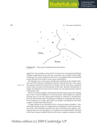 Online edition (c) 2009 Cambridge UP
290 14 Vector space classification
x
x
x
x
⋄
⋄
⋄
⋄
⋄
⋄
China
Kenya
UK
⋆
◮ Figure 14.1 Vector space classiﬁcation into three classes.
apply here. For example, a term with 5 occurrences in a document should get
a higher weight than a term with one occurrence, but a weight 5 times larger
would give too much emphasis to the term. Unweighted and unnormalized
counts should not be used in vector space classiﬁcation.
We introduce two vector space classiﬁcation methods in this chapter, Roc-
chio and kNN. Rocchio classiﬁcation (Section 14.2) divides the vector space
into regions centered on centroids or prototypes, one for each class, computed
PROTOTYPE
as the center of mass of all documents in the class. Rocchio classiﬁcation is
simple and efﬁcient, but inaccurate if classes are not approximately spheres
with similar radii.
kNN or k nearest neighbor classiﬁcation (Section 14.3) assigns the majority
class of the k nearest neighbors to a test document. kNN requires no explicit
training and can use the unprocessed training set directly in classiﬁcation.
It is less efﬁcient than other classiﬁcation methods in classifying documents.
If the training set is large, then kNN can handle non-spherical and other
complex classes better than Rocchio.
A large number of text classiﬁers can be viewed as linear classiﬁers – clas-
siﬁers that classify based on a simple linear combination of the features (Sec-
tion 14.4). Such classiﬁers partition the space of features into regions sepa-
rated by linear decision hyperplanes, in a manner to be detailed below. Because
of the bias-variance tradeoff (Section 14.6) more complex nonlinear models
 