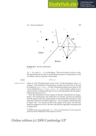 Online edition (c) 2009 Cambridge UP
14.2 Rocchio classification 293
x
x
x
x
⋄
⋄
⋄
⋄
⋄
⋄
China
Kenya
UK
⋆ a1
a2
b1
b2
c1
c2
◮ Figure 14.3 Rocchio classiﬁcation.
|b1| = |b2|, and |c1| = |c2| in the ﬁgure. This set of points is always a line.
The generalization of a line in M-dimensional space is a hyperplane, which
we deﬁne as the set of points ~
x that satisfy:
~
wT
~
x = b
(14.2)
where ~
w is the M-dimensional normal vector1 of the hyperplane and b is a
NORMAL VECTOR
constant. This deﬁnition of hyperplanes includes lines (any line in 2D can
be deﬁned by w1x1 + w2x2 = b) and 2-dimensional planes (any plane in 3D
can be deﬁned by w1x1 + w2x2 + w3x3 = b). A line divides a plane in two,
a plane divides 3-dimensional space in two, and hyperplanes divide higher-
dimensional spaces in two.
Thus, the boundaries of class regions in Rocchio classiﬁcation are hyper-
planes. The classiﬁcation rule in Rocchio is to classify a point in accordance
with the region it falls into. Equivalently, we determine the centroid~
µ(c) that
the point is closest to and then assign it to c. As an example, consider the star
in Figure 14.3. It is located in the China region of the space and Rocchio
therefore assigns it to China. We show the Rocchio algorithm in pseudocode
in Figure 14.4.
1. Recall from basic linear algebra that ~
v · ~
w = ~
vT ~
w, i.e., the dot product of ~
v and ~
w equals the
product by matrix multiplication of the transpose of ~
v and ~
w.
 