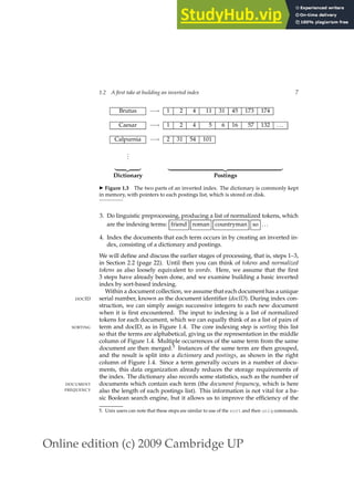 Online edition (c) 2009 Cambridge UP
1.2 A first take at building an inverted index 7
Brutus −→ 1 2 4 11 31 45 173 174
Caesar −→ 1 2 4 5 6 16 57 132 ...
Calpurnia −→ 2 31 54 101
.
.
.
| {z } | {z }
Dictionary Postings
◮ Figure 1.3 The two parts of an inverted index. The dictionary is commonly kept
in memory, with pointers to each postings list, which is stored on disk.
3. Do linguistic preprocessing, producing a list of normalized tokens, which
are the indexing terms: friend roman countryman so ...
4. Index the documents that each term occurs in by creating an inverted in-
dex, consisting of a dictionary and postings.
We will deﬁne and discuss the earlier stages of processing, that is, steps 1–3,
in Section 2.2 (page 22). Until then you can think of tokens and normalized
tokens as also loosely equivalent to words. Here, we assume that the ﬁrst
3 steps have already been done, and we examine building a basic inverted
index by sort-based indexing.
Within a document collection, we assume that each document has a unique
serial number, known as the document identiﬁer (docID). During index con-
DOCID
struction, we can simply assign successive integers to each new document
when it is ﬁrst encountered. The input to indexing is a list of normalized
tokens for each document, which we can equally think of as a list of pairs of
term and docID, as in Figure 1.4. The core indexing step is sorting this list
SORTING
so that the terms are alphabetical, giving us the representation in the middle
column of Figure 1.4. Multiple occurrences of the same term from the same
document are then merged.5 Instances of the same term are then grouped,
and the result is split into a dictionary and postings, as shown in the right
column of Figure 1.4. Since a term generally occurs in a number of docu-
ments, this data organization already reduces the storage requirements of
the index. The dictionary also records some statistics, such as the number of
documents which contain each term (the document frequency, which is here
DOCUMENT
FREQUENCY also the length of each postings list). This information is not vital for a ba-
sic Boolean search engine, but it allows us to improve the efﬁciency of the
5. Unix users can note that these steps are similar to use of the sort and then uniq commands.
 