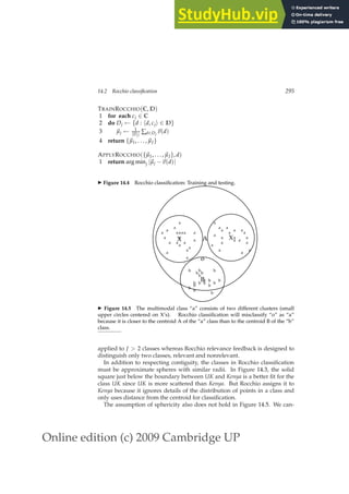 Online edition (c) 2009 Cambridge UP
14.2 Rocchio classification 295
TRAINROCCHIO(C, D)
1 for each cj ∈ C
2 do Dj ← {d : hd, cji ∈ D}
3 ~
µj ← 1
|Dj| ∑d∈Dj
~
v(d)
4 return {~
µ1, . . . ,~
µJ}
APPLYROCCHIO({~
µ1, . . . ,~
µJ}, d)
1 return arg minj |~
µj −~
v(d)|
◮ Figure 14.4 Rocchio classiﬁcation: Training and testing.
a
a
a
a
a
a
a
a
a
a
a
a
a
a
a a
a
a
a
a
a
a
a
a
a
a
a
a
a
a
a
a
a
a
a
a
a
a
a
a
b
b
b
b
b
b
b
b
b
b
b
b
b
b
b
b
b
b
b
X X
A
B
o
◮ Figure 14.5 The multimodal class “a” consists of two different clusters (small
upper circles centered on X’s). Rocchio classiﬁcation will misclassify “o” as “a”
because it is closer to the centroid A of the “a” class than to the centroid B of the “b”
class.
applied to J  2 classes whereas Rocchio relevance feedback is designed to
distinguish only two classes, relevant and nonrelevant.
In addition to respecting contiguity, the classes in Rocchio classiﬁcation
must be approximate spheres with similar radii. In Figure 14.3, the solid
square just below the boundary between UK and Kenya is a better ﬁt for the
class UK since UK is more scattered than Kenya. But Rocchio assigns it to
Kenya because it ignores details of the distribution of points in a class and
only uses distance from the centroid for classiﬁcation.
The assumption of sphericity also does not hold in Figure 14.5. We can-
 