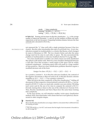 Online edition (c) 2009 Cambridge UP
296 14 Vector space classification
mode time complexity
training Θ(|D|Lave + |C||V|)
testing Θ(La + |C|Ma) = Θ(|C|Ma)
◮ Table 14.2 Training and test times for Rocchio classiﬁcation. Lave is the average
number of tokens per document. La and Ma are the numbers of tokens and types,
respectively, in the test document. Computing Euclidean distance between the class
centroids and a document is Θ(|C|Ma).
not represent the “a” class well with a single prototype because it has two
clusters. Rocchio often misclassiﬁes this type of multimodal class. A text clas-
MULTIMODAL CLASS
siﬁcation example for multimodality is a country like Burma, which changed
its name to Myanmar in 1989. The two clusters before and after the name
change need not be close to each other in space. We also encountered the
problem of multimodality in relevance feedback (Section 9.1.2, page 184).
Two-class classiﬁcation is another case where classes are rarely distributed
like spheres with similar radii. Most two-class classiﬁers distinguish between
a class like China that occupies a small region of the space and its widely
scattered complement. Assuming equal radii will result in a large number
of false positives. Most two-class classiﬁcation problems therefore require a
modiﬁed decision rule of the form:
Assign d to class c iff |~
µ(c) −~
v(d)|  |~
µ(c) −~
v(d)| − b
for a positive constant b. As in Rocchio relevance feedback, the centroid of
the negative documents is often not used at all, so that the decision criterion
simpliﬁes to |~
µ(c) −~
v(d)|  b′ for a positive constant b′.
Table 14.2 gives the time complexity of Rocchio classiﬁcation.2 Adding all
documents to their respective (unnormalized) centroid is Θ(|D|Lave) (as op-
posed to Θ(|D||V|)) since we need only consider non-zero entries. Dividing
each vector sum by the size of its class to compute the centroid is Θ(|V|).
Overall, training time is linear in the size of the collection (cf. Exercise 13.1).
Thus, Rocchio classiﬁcation and Naive Bayes have the same linear training
time complexity.
In the next section, we will introduce another vector space classiﬁcation
method, kNN, that deals better with classes that have non-spherical, discon-
nected or other irregular shapes.
? Exercise 14.2 [⋆]
Show that Rocchio classiﬁcation can assign a label to a document that is different from
its training set label.
2. We write Θ(|D|Lave) for Θ(T) and assume that the length of test documents is bounded as
we did on page 262.
 