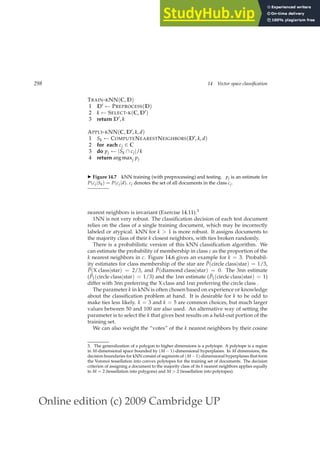 Online edition (c) 2009 Cambridge UP
298 14 Vector space classification
TRAIN-KNN(C, D)
1 D′ ← PREPROCESS(D)
2 k ← SELECT-K(C, D′)
3 return D′, k
APPLY-KNN(C, D′, k, d)
1 Sk ← COMPUTENEARESTNEIGHBORS(D′, k, d)
2 for each cj ∈ C
3 do pj ← |Sk ∩ cj|/k
4 return arg maxj pj
◮ Figure 14.7 kNN training (with preprocessing) and testing. pj is an estimate for
P(cj|Sk) = P(cj|d). cj denotes the set of all documents in the class cj.
nearest neighbors is invariant (Exercise 14.11).3
1NN is not very robust. The classiﬁcation decision of each test document
relies on the class of a single training document, which may be incorrectly
labeled or atypical. kNN for k  1 is more robust. It assigns documents to
the majority class of their k closest neighbors, with ties broken randomly.
There is a probabilistic version of this kNN classiﬁcation algorithm. We
can estimate the probability of membership in class c as the proportion of the
k nearest neighbors in c. Figure 14.6 gives an example for k = 3. Probabil-
ity estimates for class membership of the star are P̂(circle class|star) = 1/3,
P̂(X class|star) = 2/3, and P̂(diamond class|star) = 0. The 3nn estimate
(P̂1(circle class|star) = 1/3) and the 1nn estimate (P̂1(circle class|star) = 1)
differ with 3nn preferring the X class and 1nn preferring the circle class .
The parameter k in kNN is often chosen based on experience or knowledge
about the classiﬁcation problem at hand. It is desirable for k to be odd to
make ties less likely. k = 3 and k = 5 are common choices, but much larger
values between 50 and 100 are also used. An alternative way of setting the
parameter is to select the k that gives best results on a held-out portion of the
training set.
We can also weight the “votes” of the k nearest neighbors by their cosine
3. The generalization of a polygon to higher dimensions is a polytope. A polytope is a region
in M-dimensional space bounded by (M − 1)-dimensional hyperplanes. In M dimensions, the
decision boundaries for kNN consist of segments of (M − 1)-dimensional hyperplanes that form
the Voronoi tessellation into convex polytopes for the training set of documents. The decision
criterion of assigning a document to the majority class of its k nearest neighbors applies equally
to M = 2 (tessellation into polygons) and M  2 (tessellation into polytopes).
 