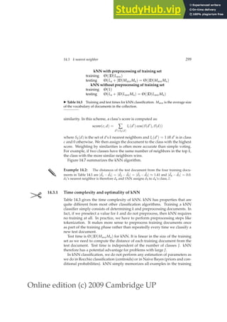 Online edition (c) 2009 Cambridge UP
14.3 k nearest neighbor 299
kNN with preprocessing of training set
training Θ(|D|Lave)
testing Θ(La + |D|MaveMa) = Θ(|D|MaveMa)
kNN without preprocessing of training set
training Θ(1)
testing Θ(La + |D|Lave Ma) = Θ(|D|Lave Ma)
◮ Table 14.3 Training and test times for kNN classiﬁcation. Mave is the average size
of the vocabulary of documents in the collection.
similarity. In this scheme, a class’s score is computed as:
score(c, d) = ∑
d′∈Sk(d)
Ic(d′
) cos(~
v(d′
),~
v(d))
where Sk(d) is the set of d’s k nearest neighbors and Ic(d′) = 1 iff d′ is in class
c and 0 otherwise. We then assign the document to the class with the highest
score. Weighting by similarities is often more accurate than simple voting.
For example, if two classes have the same number of neighbors in the top k,
the class with the more similar neighbors wins.
Figure 14.7 summarizes the kNN algorithm.
✎ Example 14.2: The distances of the test document from the four training docu-
ments in Table 14.1 are |~
d1 − ~
d5| = |~
d2 − ~
d5| = |~
d3 − ~
d5| ≈ 1.41 and |~
d4 − ~
d5| = 0.0.
d5’s nearest neighbor is therefore d4 and 1NN assigns d5 to d4’s class, c.
✄ 14.3.1 Time complexity and optimality of kNN
Table 14.3 gives the time complexity of kNN. kNN has properties that are
quite different from most other classiﬁcation algorithms. Training a kNN
classiﬁer simply consists of determining k and preprocessing documents. In
fact, if we preselect a value for k and do not preprocess, then kNN requires
no training at all. In practice, we have to perform preprocessing steps like
tokenization. It makes more sense to preprocess training documents once
as part of the training phase rather than repeatedly every time we classify a
new test document.
Test time is Θ(|D|MaveMa) for kNN. It is linear in the size of the training
set as we need to compute the distance of each training document from the
test document. Test time is independent of the number of classes J. kNN
therefore has a potential advantage for problems with large J.
In kNN classiﬁcation, we do not perform any estimation of parameters as
we do in Rocchio classiﬁcation (centroids) or in Naive Bayes (priors and con-
ditional probabilities). kNN simply memorizes all examples in the training
 