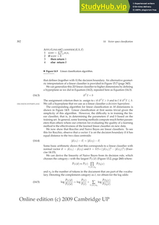 Online edition (c) 2009 Cambridge UP
302 14 Vector space classification
APPLYLINEARCLASSIFIER(~
w, b,~
x)
1 score ← ∑M
i=1 wixi
2 if score  b
3 then return 1
4 else return 0
◮ Figure 14.9 Linear classiﬁcation algorithm.
that deﬁnes (together with b) the decision boundary. An alternative geomet-
ric interpretation of a linear classiﬁer is provided in Figure 15.7 (page 343).
We can generalize this 2D linear classiﬁer to higher dimensions by deﬁning
a hyperplane as we did in Equation (14.2), repeated here as Equation (14.3):
~
wT
~
x = b
(14.3)
The assignment criterion then is: assign to c if ~
wT~
x  b and to c if ~
wT~
x ≤ b.
We call a hyperplane that we use as a linear classiﬁer a decision hyperplane.
DECISION HYPERPLANE
The corresponding algorithm for linear classiﬁcation in M dimensions is
shown in Figure 14.9. Linear classiﬁcation at ﬁrst seems trivial given the
simplicity of this algorithm. However, the difﬁculty is in training the lin-
ear classiﬁer, that is, in determining the parameters ~
w and b based on the
training set. In general, some learning methods compute much better param-
eters than others where our criterion for evaluating the quality of a learning
method is the effectiveness of the learned linear classiﬁer on new data.
We now show that Rocchio and Naive Bayes are linear classiﬁers. To see
this for Rocchio, observe that a vector ~
x is on the decision boundary if it has
equal distance to the two class centroids:
|~
µ(c1) −~
x| = |~
µ(c2) −~
x|
(14.4)
Some basic arithmetic shows that this corresponds to a linear classiﬁer with
normal vector ~
w = ~
µ(c1) − ~
µ(c2) and b = 0.5 ∗ (|~
µ(c1)|2 − |~
µ(c2)|2) (Exer-
cise 14.15).
We can derive the linearity of Naive Bayes from its decision rule, which
chooses the category c with the largest P̂(c|d) (Figure 13.2, page 260) where:
P̂(c|d) ∝ P̂(c) ∏
1≤k≤nd
P̂(tk|c)
and nd is the number of tokens in the document that are part of the vocabu-
lary. Denoting the complement category as c̄, we obtain for the log odds:
log
P̂(c|d)
P̂(c̄|d)
= log
P̂(c)
P̂(c̄)
+ ∑
1≤k≤nd
log
P̂(tk|c)
P̂(tk|c̄)
(14.5)
 