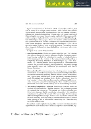 Online edition (c) 2009 Cambridge UP
14.6 The bias-variance tradeoff 313
Figure 14.10 provides an illustration, which is somewhat contrived, but
will be useful as an example for the tradeoff. Some Chinese text contains
English words written in the Roman alphabet like CPU, ONLINE, and GPS.
Consider the task of distinguishing Chinese-only web pages from mixed
Chinese-English web pages. A search engine might offer Chinese users with-
out knowledge of English (but who understand loanwords like CPU) the op-
tion of ﬁltering out mixed pages. We use two features for this classiﬁcation
task: number of Roman alphabet characters and number of Chinese char-
acters on the web page. As stated earlier, the distribution P(hd, ci) of the
generative model generates most mixed (respectively, Chinese) documents
above (respectively, below) the short-dashed line, but there are a few noise
documents.
In Figure 14.10, we see three classiﬁers:
• One-feature classifier. Shown as a dotted horizontal line. This classiﬁer
uses only one feature, the number of Roman alphabet characters. Assum-
ing a learning method that minimizes the number of misclassiﬁcations
in the training set, the position of the horizontal decision boundary is
not greatly affected by differences in the training set (e.g., noise docu-
ments). So a learning method producing this type of classiﬁer has low
variance. But its bias is high since it will consistently misclassify squares
in the lower left corner and “solid circle” documents with more than 50
Roman characters.
• Linear classifier. Shown as a dashed line with long dashes. Learning lin-
ear classiﬁers has less bias since only noise documents and possibly a few
documents close to the boundary between the two classes are misclassi-
ﬁed. The variance is higher than for the one-feature classiﬁers, but still
small: The dashed line with long dashes deviates only slightly from the
true boundary between the two classes, and so will almost all linear de-
cision boundaries learned from training sets. Thus, very few documents
(documents close to the class boundary) will be inconsistently classiﬁed.
• “Fit-training-set-perfectly” classifier. Shown as a solid line. Here, the
learning method constructs a decision boundary that perfectly separates
the classes in the training set. This method has the lowest bias because
there is no document that is consistently misclassiﬁed – the classiﬁers
sometimes even get noise documents in the test set right. But the variance
of this learning method is high. Because noise documents can move the
decision boundary arbitrarily, test documents close to noise documents
in the training set will be misclassiﬁed – something that a linear learning
method is unlikely to do.
It is perhaps surprising that so many of the best-known text classiﬁcation
algorithms are linear. Some of these methods, in particular linear SVMs, reg-
 