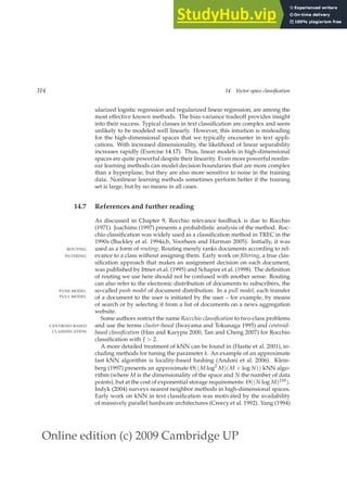 Online edition (c) 2009 Cambridge UP
314 14 Vector space classification
ularized logistic regression and regularized linear regression, are among the
most effective known methods. The bias-variance tradeoff provides insight
into their success. Typical classes in text classiﬁcation are complex and seem
unlikely to be modeled well linearly. However, this intuition is misleading
for the high-dimensional spaces that we typically encounter in text appli-
cations. With increased dimensionality, the likelihood of linear separability
increases rapidly (Exercise 14.17). Thus, linear models in high-dimensional
spaces are quite powerful despite their linearity. Even more powerful nonlin-
ear learning methods can model decision boundaries that are more complex
than a hyperplane, but they are also more sensitive to noise in the training
data. Nonlinear learning methods sometimes perform better if the training
set is large, but by no means in all cases.
14.7 References and further reading
As discussed in Chapter 9, Rocchio relevance feedback is due to Rocchio
(1971). Joachims (1997) presents a probabilistic analysis of the method. Roc-
chio classiﬁcation was widely used as a classiﬁcation method in TREC in the
1990s (Buckley et al. 1994a;b, Voorhees and Harman 2005). Initially, it was
used as a form of routing. Routing merely ranks documents according to rel-
ROUTING
evance to a class without assigning them. Early work on filtering, a true clas-
FILTERING
siﬁcation approach that makes an assignment decision on each document,
was published by Ittner et al. (1995) and Schapire et al. (1998). The deﬁnition
of routing we use here should not be confused with another sense. Routing
can also refer to the electronic distribution of documents to subscribers, the
so-called push model of document distribution. In a pull model, each transfer
PUSH MODEL
PULL MODEL of a document to the user is initiated by the user – for example, by means
of search or by selecting it from a list of documents on a news aggregation
website.
Some authors restrict the name Roccchio classification to two-class problems
and use the terms cluster-based (Iwayama and Tokunaga 1995) and centroid-
CENTROID-BASED
CLASSIFICATION based classification (Han and Karypis 2000, Tan and Cheng 2007) for Rocchio
classiﬁcation with J  2.
A more detailed treatment of kNN can be found in (Hastie et al. 2001), in-
cluding methods for tuning the parameter k. An example of an approximate
fast kNN algorithm is locality-based hashing (Andoni et al. 2006). Klein-
berg (1997) presents an approximate Θ((M log2
M)(M + log N)) kNN algo-
rithm (where M is the dimensionality of the space and N the number of data
points), but at the cost of exponential storage requirements: Θ((N log M)2M).
Indyk (2004) surveys nearest neighbor methods in high-dimensional spaces.
Early work on kNN in text classiﬁcation was motivated by the availability
of massively parallel hardware architectures (Creecy et al. 1992). Yang (1994)
 