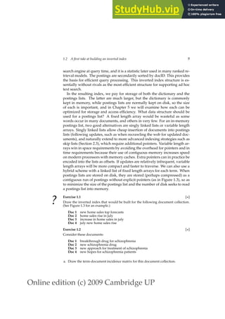 Online edition (c) 2009 Cambridge UP
1.2 A first take at building an inverted index 9
search engine at query time, and it is a statistic later used in many ranked re-
trieval models. The postings are secondarily sorted by docID. This provides
the basis for efﬁcient query processing. This inverted index structure is es-
sentially without rivals as the most efﬁcient structure for supporting ad hoc
text search.
In the resulting index, we pay for storage of both the dictionary and the
postings lists. The latter are much larger, but the dictionary is commonly
kept in memory, while postings lists are normally kept on disk, so the size
of each is important, and in Chapter 5 we will examine how each can be
optimized for storage and access efﬁciency. What data structure should be
used for a postings list? A ﬁxed length array would be wasteful as some
words occur in many documents, and others in very few. For an in-memory
postings list, two good alternatives are singly linked lists or variable length
arrays. Singly linked lists allow cheap insertion of documents into postings
lists (following updates, such as when recrawling the web for updated doc-
uments), and naturally extend to more advanced indexing strategies such as
skip lists (Section 2.3), which require additional pointers. Variable length ar-
rays win in space requirements by avoiding the overhead for pointers and in
time requirements because their use of contiguous memory increases speed
on modern processors with memory caches. Extra pointers can in practice be
encoded into the lists as offsets. If updates are relatively infrequent, variable
length arrays will be more compact and faster to traverse. We can also use a
hybrid scheme with a linked list of ﬁxed length arrays for each term. When
postings lists are stored on disk, they are stored (perhaps compressed) as a
contiguous run of postings without explicit pointers (as in Figure 1.3), so as
to minimize the size of the postings list and the number of disk seeks to read
a postings list into memory.
?
Exercise 1.1 [⋆]
Draw the inverted index that would be built for the following document collection.
(See Figure 1.3 for an example.)
Doc 1 new home sales top forecasts
Doc 2 home sales rise in july
Doc 3 increase in home sales in july
Doc 4 july new home sales rise
Exercise 1.2 [⋆]
Consider these documents:
Doc 1 breakthrough drug for schizophrenia
Doc 2 new schizophrenia drug
Doc 3 new approach for treatment of schizophrenia
Doc 4 new hopes for schizophrenia patients
a. Draw the term-document incidence matrix for this document collection.
 