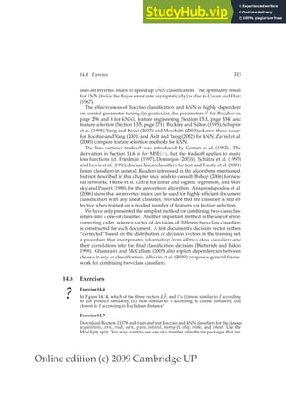 Online edition (c) 2009 Cambridge UP
14.8 Exercises 315
uses an inverted index to speed up kNN classiﬁcation. The optimality result
for 1NN (twice the Bayes error rate asymptotically) is due to Cover and Hart
(1967).
The effectiveness of Rocchio classiﬁcation and kNN is highly dependent
on careful parameter tuning (in particular, the parameters b′ for Rocchio on
page 296 and k for kNN), feature engineering (Section 15.3, page 334) and
feature selection (Section 13.5, page 271). Buckley and Salton (1995), Schapire
et al. (1998), Yang and Kisiel (2003) and Moschitti (2003) address these issues
for Rocchio and Yang (2001) and Ault and Yang (2002) for kNN. Zavrel et al.
(2000) compare feature selection methods for kNN.
The bias-variance tradeoff was introduced by Geman et al. (1992). The
derivation in Section 14.6 is for MSE(γ), but the tradeoff applies to many
loss functions (cf. Friedman (1997), Domingos (2000)). Schütze et al. (1995)
and Lewis et al. (1996) discuss linear classiﬁers for text and Hastie et al. (2001)
linear classiﬁers in general. Readers interested in the algorithms mentioned,
but not described in this chapter may wish to consult Bishop (2006) for neu-
ral networks, Hastie et al. (2001) for linear and logistic regression, and Min-
sky and Papert (1988) for the perceptron algorithm. Anagnostopoulos et al.
(2006) show that an inverted index can be used for highly efﬁcient document
classiﬁcation with any linear classiﬁer, provided that the classiﬁer is still ef-
fective when trained on a modest number of features via feature selection.
We have only presented the simplest method for combining two-class clas-
siﬁers into a one-of classiﬁer. Another important method is the use of error-
correcting codes, where a vector of decisions of different two-class classiﬁers
is constructed for each document. A test document’s decision vector is then
“corrected” based on the distribution of decision vectors in the training set,
a procedure that incorporates information from all two-class classiﬁers and
their correlations into the ﬁnal classiﬁcation decision (Dietterich and Bakiri
1995). Ghamrawi and McCallum (2005) also exploit dependencies between
classes in any-of classiﬁcation. Allwein et al. (2000) propose a general frame-
work for combining two-class classiﬁers.
14.8 Exercises
?
Exercise 14.6
In Figure 14.14, which of the three vectors~
a,~
b, and~
c is (i) most similar to ~
x according
to dot product similarity, (ii) most similar to ~
x according to cosine similarity, (iii)
closest to ~
x according to Euclidean distance?
Exercise 14.7
Download Reuters-21578 and train and test Rocchio and kNN classiﬁers for the classes
acquisitions, corn, crude, earn, grain, interest, money-fx, ship, trade, and wheat. Use the
ModApte split. You may want to use one of a number of software packages that im-
 