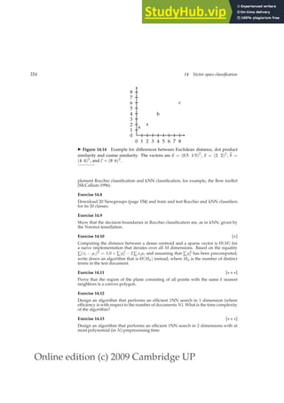 Online edition (c) 2009 Cambridge UP
316 14 Vector space classification
0 1 2 3 4 5 6 7 8
0
1
2
3
4
5
6
7
8
a
x
b
c
◮ Figure 14.14 Example for differences between Euclidean distance, dot product
similarity and cosine similarity. The vectors are ~
a = (0.5 1.5)T, ~
x = (2 2)T, ~
b =
(4 4)T, and~
c = (8 6)T.
plement Rocchio classiﬁcation and kNN classiﬁcation, for example, the Bow toolkit
(McCallum 1996).
Exercise 14.8
Download 20 Newgroups (page 154) and train and test Rocchio and kNN classiﬁers
for its 20 classes.
Exercise 14.9
Show that the decision boundaries in Rocchio classiﬁcation are, as in kNN, given by
the Voronoi tessellation.
Exercise 14.10 [⋆]
Computing the distance between a dense centroid and a sparse vector is Θ(M) for
a naive implementation that iterates over all M dimensions. Based on the equality
∑(xi − µi)2 = 1.0 + ∑ µ2
i − 2 ∑ xiµi and assuming that ∑ µ2
i has been precomputed,
write down an algorithm that is Θ(Ma) instead, where Ma is the number of distinct
terms in the test document.
Exercise 14.11 [⋆ ⋆ ⋆]
Prove that the region of the plane consisting of all points with the same k nearest
neighbors is a convex polygon.
Exercise 14.12
Design an algorithm that performs an efﬁcient 1NN search in 1 dimension (where
efﬁciency is with respect to the number of documents N). What is the time complexity
of the algorithm?
Exercise 14.13 [⋆ ⋆ ⋆]
Design an algorithm that performs an efﬁcient 1NN search in 2 dimensions with at
most polynomial (in N) preprocessing time.
 