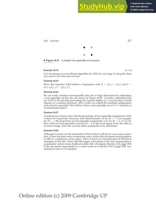 Online edition (c) 2009 Cambridge UP
14.8 Exercises 317
b
b
◮ Figure 14.15 A simple non-separable set of points.
Exercise 14.14 [⋆ ⋆ ⋆]
Can one design an exact efﬁcient algorithm for 1NN for very large M along the ideas
you used to solve the last exercise?
Exercise 14.15
Show that Equation (14.4) deﬁnes a hyperplane with ~
w = ~
µ(c1) − ~
µ(c2) and b =
0.5 ∗ (|~
µ(c1)|2 − |~
µ(c2)|2).
Exercise 14.16
We can easily construct non-separable data sets in high dimensions by embedding
a non-separable set like the one shown in Figure 14.15. Consider embedding Fig-
ure 14.15 in 3D and then perturbing the 4 points slightly (i.e., moving them a small
distance in a random direction). Why would you expect the resulting conﬁguration
to be linearly separable? How likely is then a non-separable set of m ≪ M points in
M-dimensional space?
Exercise 14.17
Assuming two classes, show that the percentage of non-separable assignments of the
vertices of a hypercube decreases with dimensionality M for M  1. For example,
for M = 1 the proportion of non-separable assignments is 0, for M = 2, it is 2/16.
One of the two non-separable cases for M = 2 is shown in Figure 14.15, the other is
its mirror image. Solve the exercise either analytically or by simulation.
Exercise 14.18
Although we point out the similarities of Naive Bayes with linear vector space classi-
ﬁers, it does not make sense to represent count vectors (the document representations
in NB) in a continuous vector space. There is however a formalization of NB that is
analogous to Rocchio. Show that NB assigns a document to the class (represented as
a parameter vector) whose Kullback-Leibler (KL) divergence (Section 12.4, page 251)
to the document (represented as a count vector as in Section 13.4.1 (page 270), nor-
malized to sum to 1) is smallest.
 