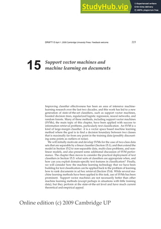 Online edition (c) 2009 Cambridge UP
DRAFT! © April 1, 2009 Cambridge University Press. Feedback welcome. 319
15 Support vector machines and
machine learning on documents
Improving classiﬁer effectiveness has been an area of intensive machine-
learning research over the last two decades, and this work has led to a new
generation of state-of-the-art classiﬁers, such as support vector machines,
boosted decision trees, regularized logistic regression, neural networks, and
random forests. Many of these methods, including support vector machines
(SVMs), the main topic of this chapter, have been applied with success to
information retrieval problems, particularly text classiﬁcation. An SVM is a
kind of large-margin classiﬁer: it is a vector space based machine learning
method where the goal is to ﬁnd a decision boundary between two classes
that is maximally far from any point in the training data (possibly discount-
ing some points as outliers or noise).
We will initially motivate and develop SVMs for the case of two-class data
sets that are separable by a linear classiﬁer (Section 15.1), and then extend the
model in Section 15.2 to non-separable data, multi-class problems, and non-
linear models, and also present some additional discussion of SVM perfor-
mance. The chapter then moves to consider the practical deployment of text
classiﬁers in Section 15.3: what sorts of classiﬁers are appropriate when, and
how can you exploit domain-speciﬁc text features in classiﬁcation? Finally,
we will consider how the machine learning technology that we have been
building for text classiﬁcation can be applied back to the problem of learning
how to rank documents in ad hoc retrieval (Section 15.4). While several ma-
chine learning methods have been applied to this task, use of SVMs has been
prominent. Support vector machines are not necessarily better than other
machine learning methods (except perhaps in situations with little training
data), but they perform at the state-of-the-art level and have much current
theoretical and empirical appeal.
 