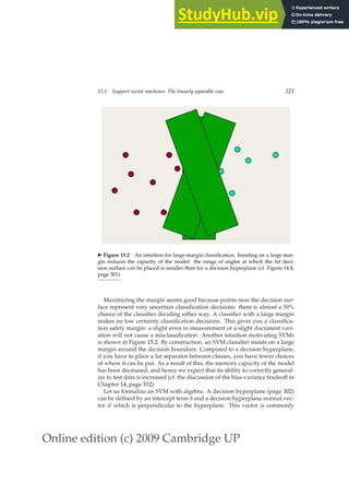 Online edition (c) 2009 Cambridge UP
15.1 Support vector machines: The linearly separable case 321
◮ Figure 15.2 An intuition for large-margin classiﬁcation. Insisting on a large mar-
gin reduces the capacity of the model: the range of angles at which the fat deci-
sion surface can be placed is smaller than for a decision hyperplane (cf. Figure 14.8,
page 301).
Maximizing the margin seems good because points near the decision sur-
face represent very uncertain classiﬁcation decisions: there is almost a 50%
chance of the classiﬁer deciding either way. A classiﬁer with a large margin
makes no low certainty classiﬁcation decisions. This gives you a classiﬁca-
tion safety margin: a slight error in measurement or a slight document vari-
ation will not cause a misclassiﬁcation. Another intuition motivating SVMs
is shown in Figure 15.2. By construction, an SVM classiﬁer insists on a large
margin around the decision boundary. Compared to a decision hyperplane,
if you have to place a fat separator between classes, you have fewer choices
of where it can be put. As a result of this, the memory capacity of the model
has been decreased, and hence we expect that its ability to correctly general-
ize to test data is increased (cf. the discussion of the bias-variance tradeoff in
Chapter 14, page 312).
Let us formalize an SVM with algebra. A decision hyperplane (page 302)
can be deﬁned by an intercept term b and a decision hyperplane normal vec-
tor ~
w which is perpendicular to the hyperplane. This vector is commonly
 