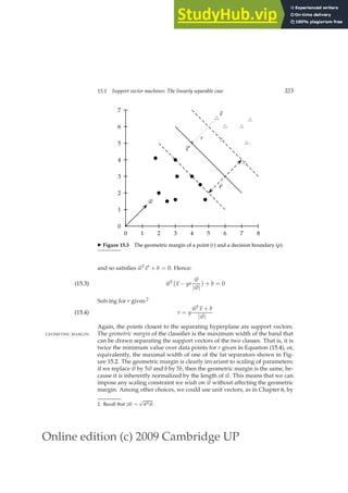 Online edition (c) 2009 Cambridge UP
15.1 Support vector machines: The linearly separable case 323
0 1 2 3 4 5 6 7 8
0
1
2
3
4
5
6
7
b
b
b
b
b
b
b
b
b
u
t
u
t
u
t
~
x
+
~
x′
r
u
t
u
t
u
t
u
t
ρ
~
w
◮ Figure 15.3 The geometric margin of a point (r) and a decision boundary (ρ).
and so satisﬁes ~
wT
~
x′ + b = 0. Hence:
~
wT
~
x − yr
~
w
|~
w|

+ b = 0
(15.3)
Solving for r gives:2
r = y
~
wT
~
x + b
|~
w|
(15.4)
Again, the points closest to the separating hyperplane are support vectors.
The geometric margin of the classiﬁer is the maximum width of the band that
GEOMETRIC MARGIN
can be drawn separating the support vectors of the two classes. That is, it is
twice the minimum value over data points for r given in Equation (15.4), or,
equivalently, the maximal width of one of the fat separators shown in Fig-
ure 15.2. The geometric margin is clearly invariant to scaling of parameters:
if we replace ~
w by 5~
w and b by 5b, then the geometric margin is the same, be-
cause it is inherently normalized by the length of ~
w. This means that we can
impose any scaling constraint we wish on ~
w without affecting the geometric
margin. Among other choices, we could use unit vectors, as in Chapter 6, by
2. Recall that |~
w| =
√
~
wT~
w.
 