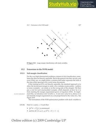 Online edition (c) 2009 Cambridge UP
15.2 Extensions to the SVM model 327
b
b
b
b
b
b
b
b
b
b
b
~
xi
ξi
u
t
u
t
u
t
u
t
u
t
u
t
u
t
u
t
u
t
u
t
~
xj
ξj
◮ Figure 15.5 Large margin classiﬁcation with slack variables.
15.2 Extensions to the SVM model
15.2.1 Soft margin classification
For the very high dimensional problems common in text classiﬁcation, some-
times the data are linearly separable. But in the general case they are not, and
even if they are, we might prefer a solution that better separates the bulk of
the data while ignoring a few weird noise documents.
If the training set D is not linearly separable, the standard approach is to
allow the fat decision margin to make a few mistakes (some points – outliers
or noisy examples – are inside or on the wrong side of the margin). We then
pay a cost for each misclassiﬁed example, which depends on how far it is
from meeting the margin requirement given in Equation (15.5). To imple-
ment this, we introduce slack variables ξi. A non-zero value for ξi allows ~
xi to
SLACK VARIABLES
not meet the margin requirement at a cost proportional to the value of ξi. See
Figure 15.5.
The formulation of the SVM optimization problem with slack variables is:
(15.10) Find ~
w, b, and ξi ≥ 0 such that:
• 1
2 ~
wT
~
w + C ∑i ξi is minimized
• and for all {(~
xi, yi)}, yi(~
wT
~
xi + b) ≥ 1 − ξi
 