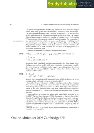 Online edition (c) 2009 Cambridge UP
328 15 Support vector machines and machine learning on documents
The optimization problem is then trading off how fat it can make the margin
versus how many points have to be moved around to allow this margin.
The margin can be less than 1 for a point ~
xi by setting ξi  0, but then one
pays a penalty of Cξi in the minimization for having done that. The sum of
the ξi gives an upper bound on the number of training errors. Soft-margin
SVMs minimize training error traded off against margin. The parameter C
is a regularization term, which provides a way to control overﬁtting: as C
REGULARIZATION
becomes large, it is unattractive to not respect the data at the cost of reducing
the geometric margin; when it is small, it is easy to account for some data
points with the use of slack variables and to have a fat margin placed so it
models the bulk of the data.
The dual problem for soft margin classiﬁcation becomes:
(15.11) Find α1, . . . αN such that ∑ αi − 1
2 ∑i ∑j αiαjyiyj~
xi
T
~
xj is maximized, and
• ∑i αiyi = 0
• 0 ≤ αi ≤ C for all 1 ≤ i ≤ N
Neither the slack variables ξi nor Lagrange multipliers for them appear in the
dual problem. All we are left with is the constant C bounding the possible
size of the Lagrange multipliers for the support vector data points. As before,
the ~
xi with non-zero αi will be the support vectors. The solution of the dual
problem is of the form:
(15.12) ~
w = ∑ αyi~
xi
b = yk(1 − ξk) − ~
wT
~
xk for k = arg maxk αk
Again ~
w is not needed explicitly for classiﬁcation, which can be done in terms
of dot products with data points, as in Equation (15.9).
Typically, the support vectors will be a small proportion of the training
data. However, if the problem is non-separable or with small margin, then
every data point which is misclassiﬁed or within the margin will have a non-
zero αi. If this set of points becomes large, then, for the nonlinear case which
we turn to in Section 15.2.3, this can be a major slowdown for using SVMs at
test time.
The complexity of training and testing with linear SVMs is shown in Ta-
ble 15.1.3 The time for training an SVM is dominated by the time for solving
the underlying QP, and so the theoretical and empirical complexity varies de-
pending on the method used to solve it. The standard result for solving QPs
is that it takes time cubic in the size of the data set (Kozlov et al. 1979). All the
recent work on SVM training has worked to reduce that complexity, often by
3. We write Θ(|D|Lave) for Θ(T) (page 262) and assume that the length of test documents is
bounded as we did on page 262.
 