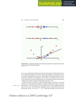 Online edition (c) 2009 Cambridge UP
15.2 Extensions to the SVM model 331
◮ Figure 15.6 Projecting data that is not linearly separable into a higher dimensional
space can make it linearly separable.
if we use a quadratic function to map the data into two dimensions (a po-
lar coordinates projection would be another possibility). The general idea is
to map the original feature space to some higher-dimensional feature space
where the training set is separable. Of course, we would want to do so in
ways that preserve relevant dimensions of relatedness between data points,
so that the resultant classiﬁer should still generalize well.
SVMs, and also a number of other linear classiﬁers, provide an easy and
efﬁcient way of doing this mapping to a higher dimensional space, which is
referred to as “the kernel trick”. It’s not really a trick: it just exploits the math
KERNEL TRICK
that we have seen. The SVM linear classiﬁer relies on a dot product between
data point vectors. Let K(~
xi,~
xj) = ~
xi
T
~
xj. Then the classiﬁer we have seen so
 