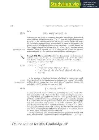 Online edition (c) 2009 Cambridge UP
332 15 Support vector machines and machine learning on documents
far is:
f (~
x) = sign(∑
i
αiyiK(~
xi,~
x) + b)
(15.13)
Now suppose we decide to map every data point into a higher dimensional
space via some transformation Φ:~
x 7→ φ(~
x). Then the dot product becomes
φ(~
xi)T
φ(~
xj). If it turned out that this dot product (which is just a real num-
ber) could be computed simply and efﬁciently in terms of the original data
points, then we wouldn’t have to actually map from ~
x 7→ φ(~
x). Rather, we
could simply compute the quantity K(~
xi,~
xj) = φ(~
xi)T
φ(~
xj), and then use the
function’s value in Equation (15.13). A kernel function K is such a function
KERNEL FUNCTION
that corresponds to a dot product in some expanded feature space.
✎ Example 15.2: The quadratic kernel in two dimensions. For 2-dimensional
vectors ~
u = (u1 u2), ~
v = (v1 v2), consider K(~
u,~
v) = (1 + ~
uT~
v)2. We wish to
show that this is a kernel, i.e., that K(~
u,~
v) = φ(~
u)Tφ(~
v) for some φ. Consider φ(~
u) =
(1 u2
1
√
2u1u2 u2
2
√
2u1
√
2u2). Then:
K(~
u,~
v) = (1 +~
uT~
v)2
(15.14)
= 1 + u2
1v2
1 + 2u1v1u2v2 + u2
2v2
2 + 2u1v1 + 2u2v2
= (1 u2
1
√
2u1u2 u2
2
√
2u1
√
2u2)T(1 v2
1
√
2v1v2 v2
2
√
2v1
√
2v2)
= φ(~
u)Tφ(~
v)
In the language of functional analysis, what kinds of functions are valid
kernel functions? Kernel functions are sometimes more precisely referred to
KERNEL
as Mercer kernels, because they must satisfy Mercer’s condition: for any g(~
x)
MERCER KERNEL
such that
R
g(~
x)2d~
x is ﬁnite, we must have that:
Z
K(~
x,~
z)g(~
x)g(~
z)d~
xd~
z ≥ 0 .
(15.15)
A kernel function K must be continuous, symmetric, and have a positive def-
inite gram matrix. Such a K means that there exists a mapping to a reproduc-
ing kernel Hilbert space (a Hilbert space is a vector space closed under dot
products) such that the dot product there gives the same value as the function
K. If a kernel does not satisfy Mercer’s condition, then the corresponding QP
may have no solution. If you would like to better understand these issues,
you should consult the books on SVMs mentioned in Section 15.5. Other-
wise, you can content yourself with knowing that 90% of work with kernels
uses one of two straightforward families of functions of two vectors, which
we deﬁne below, and which deﬁne valid kernels.
The two commonly used families of kernels are polynomial kernels and
radial basis functions. Polynomial kernels are of the form K(~
x,~
z) = (1 +
 