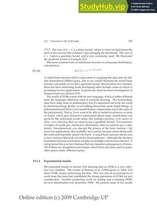 Online edition (c) 2009 Cambridge UP
15.2 Extensions to the SVM model 333
~
xT
~
z)d. The case of d = 1 is a linear kernel, which is what we had before the
start of this section (the constant 1 just changing the threshold). The case of
d = 2 gives a quadratic kernel, and is very commonly used. We illustrated
the quadratic kernel in Example 15.2.
The most common form of radial basis function is a Gaussian distribution,
calculated as:
K(~
x,~
z) = e−(~
x−~
z)2/(2σ2)
(15.16)
A radial basis function (rbf) is equivalent to mapping the data into an inﬁ-
nite dimensional Hilbert space, and so we cannot illustrate the radial basis
function concretely, as we did a quadratic kernel. Beyond these two families,
there has been interesting work developing other kernels, some of which is
promising for text applications. In particular, there has been investigation of
string kernels (see Section 15.5).
The world of SVMs comes with its own language, which is rather different
from the language otherwise used in machine learning. The terminology
does have deep roots in mathematics, but it’s important not to be too awed
by that terminology. Really, we are talking about some quite simple things. A
polynomial kernel allows us to model feature conjunctions (up to the order of
the polynomial). That is, if we want to be able to model occurrences of pairs
of words, which give distinctive information about topic classiﬁcation, not
given by the individual words alone, like perhaps operating AND system or
ethnic AND cleansing, then we need to use a quadratic kernel. If occurrences
of triples of words give distinctive information, then we need to use a cubic
kernel. Simultaneously you also get the powers of the basic features – for
most text applications, that probably isn’t useful, but just comes along with
the math and hopefully doesn’t do harm. A radial basis function allows you
to have features that pick out circles (hyperspheres) – although the decision
boundaries become much more complex as multiple such features interact. A
string kernel lets you have features that are character subsequences of terms.
All of these are straightforward notions which have also been used in many
other places under different names.
15.2.4 Experimental results
We presented results in Section 13.6 showing that an SVM is a very effec-
tive text classiﬁer. The results of Dumais et al. (1998) given in Table 13.9
show SVMs clearly performing the best. This was one of several pieces of
work from this time that established the strong reputation of SVMs for text
classiﬁcation. Another pioneering work on scaling and evaluating SVMs
for text classiﬁcation was (Joachims 1998). We present some of his results
 