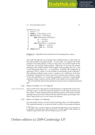 Online edition (c) 2009 Cambridge UP
1.3 Processing Boolean queries 11
INTERSECT(p1, p2)
1 answer ← h i
2 while p1 6= NIL and p2 6= NIL
3 do if docID(p1) = docID(p2)
4 then ADD(answer, docID(p1))
5 p1 ← next(p1)
6 p2 ← next(p2)
7 else if docID(p1) < docID(p2)
8 then p1 ← next(p1)
9 else p2 ← next(p2)
10 return answer
◮ Figure 1.6 Algorithm for the intersection of two postings lists p1 and p2.
and walk through the two postings lists simultaneously, in time linear in
the total number of postings entries. At each step, we compare the docID
pointed to by both pointers. If they are the same, we put that docID in the
results list, and advance both pointers. Otherwise we advance the pointer
pointing to the smaller docID. If the lengths of the postings lists are x and
y, the intersection takes O(x + y) operations. Formally, the complexity of
querying is Θ(N), where N is the number of documents in the collection.6
Our indexing methods gain us just a constant, not a difference in Θ time
complexity compared to a linear scan, but in practice the constant is huge.
To use this algorithm, it is crucial that postings be sorted by a single global
ordering. Using a numeric sort by docID is one simple way to achieve this.
We can extend the intersection operation to process more complicated queries
like:
(1.2) (Brutus OR Caesar) AND NOT Calpurnia
Query optimization is the process of selecting how to organize the work of an-
QUERY OPTIMIZATION
swering a query so that the least total amount of work needs to be done by
the system. A major element of this for Boolean queries is the order in which
postings lists are accessed. What is the best order for query processing? Con-
sider a query that is an AND of t terms, for instance:
(1.3) Brutus AND Caesar AND Calpurnia
For each of the t terms, we need to get its postings, then AND them together.
The standard heuristic is to process terms in order of increasing document
6. The notation Θ(·) is used to express an asymptotically tight bound on the complexity of
an algorithm. Informally, this is often written as O(·), but this notation really expresses an
asymptotic upper bound, which need not be tight (Cormen et al. 1990).
 